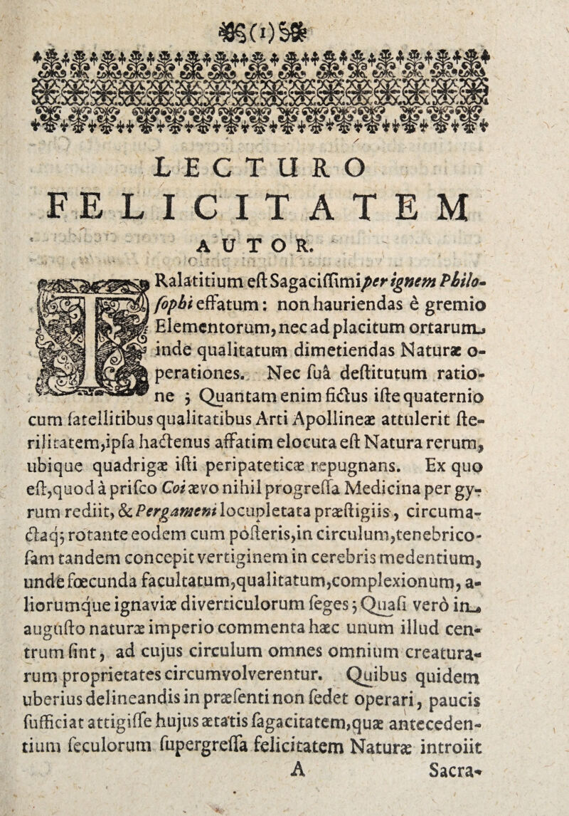 #§(0S* LECTURO FELICITATEM >, 'T , ~ ~ ' , ' AU T O R. . v • ( ; S ST 'ii Ralatitium eftSagaciffimiper ignem Philo- fopbt effatum: non hauriendas e gremio f Elementorum, nec ad placitum ortarunu inde qualitatum dimetiendas Natur* o- perationes. Nec fua deftitutum ratio¬ ne j Quantam enim fidus iftequaternio cum fatellitibus qualitatibus Arti Apolline* attulerit fte- rilicatem,ipfa hadenus affatim elocuta eft Natura rerum, ubique quadrig* ifti peripatetica repugnans. Ex quo eft,quod a prifeo Coixvo nihil progrefta Medicina per gyr rum rediit, & Pergamentlocupletata praftigiis , circuma- daq$ rotante eodem cum pofteris,in circulum,tenebrico- fam tandem concepit vertiginem in cerebris medendum, undefoecunda facultatum,qualitatum,complexionum, a- liorumque ignavi* diverticulorum feges; Quafi verd in_* augufto natur* imperio commenta h*c unum illud cen¬ trum (int, ad cujus circulum omnes omnium creatura¬ rum proprietates circumvolverentur. Quibus quidem uberius delineandis in pr* lenti non ledet operari, paucis fufficiat attigiffe hujus aetatis fagacitatem,qu* anteceden¬ tium feculorum fupergreffa felicitatem Natur* introiit A Sacra-