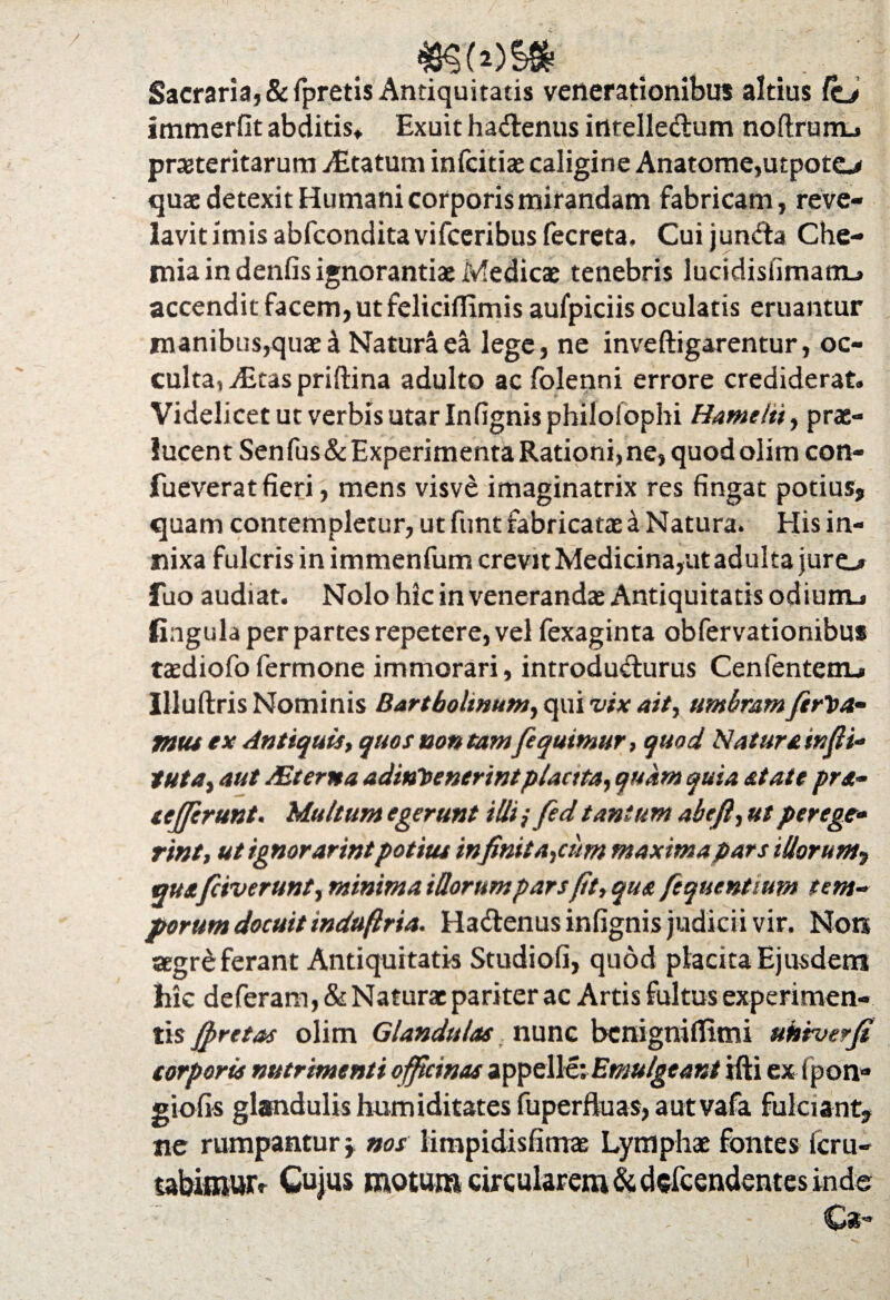 Sacraria, &fpretis Antiquitatis venerationibus altius Ctj itnmerfit abditis* Exuit hadenus intelledum noflrunu preteritarum vEtatum infcitiae caligine Anatome,utpoto quae detexit Humani corporis mirandam fabricam, reve- lavitimisabfconditavifceribusfecreta. Cuijunda Che¬ mia in denfis ignorantiae Medicae tenebris lucidisfimatnL» accendit facem, ut feliciflimis aufpiciis oculatis eruantur manibus,quae i Naturi ea lege, ne inveftigarentur, oc¬ culta, vEtas priftina adulto ac folenni errore crediderat. Videlicet ut verbis utar Infignisphilolophi Hamelti, prae¬ lucent Senfus&Experimenta Rationi,ne, quod olim con- fueverat fieri, mens visve imaginatrix res fingat potius, quam contempletur, ut funt fabricatae a Natura. His in¬ nixa fulcris in immenfum crevit Medicina,ut adulta juro fuo audiat. Nolo hic in veneranda Antiquitatis odium_i fingulaperpartesrepetere,vel fexaginta obfervationibus taediofofermone immorari, introdudurus Cenfentem_» Illuftris Nominis Bartboltnum, qui vix ait, umbram fert>a- mu ex Antiquis, quos non tam [equimur, quod Naturainfit* tuta, aut Mterna adint>enerintplacita, quam quia state prs- leffcrunt. Multum egerunt illi i fed tantum abeft, ut per ege* rint, ut ignorarintpotitu infinitarum maxima pars illorum, quxfiiverunt, minima Morum pars fit, qus fequentium tem¬ porum docuit induftria. Hadenus infignis judicii vir. Non aegre ferant Antiquitatis Studiofi, quod placita Ejusdem hic deferam, & Naturae pariter ac Artis fultus experimen¬ tis ffretas olim Glandulas nunc benigniffimi uktverfi corporis nutrimenti officinas appelle: Emulgeant ifti ex fpon- giofis glandulis humiditates fuperfiuas, autvafa fulciant, ne rumpantur \ nos limpidisfimae Lymphae fontes icru- tabimwv Cujus motum circularem &defcendentes inde