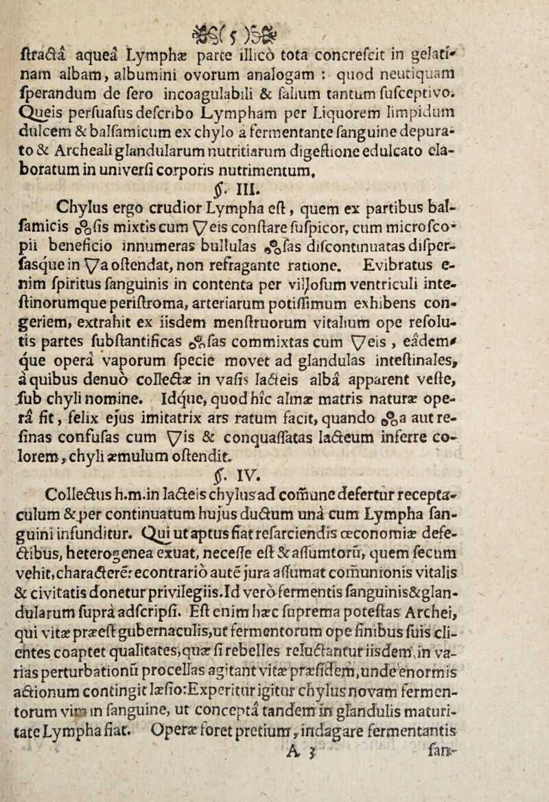 ftrada aquea Lympha: parte illico tota concrefcit in gelari' nam albam, albumini ovorum analogam : quod neutiquam fperandum de fero incoagulabili & falmrn tantum fufceptivo. Queis perfuafus defcnbo Lympham per Liquorem limpidum dulcem & balfamicum ex chylo a fermentante fanguine depura¬ to & Archealiglandularum nutritiarum digefhonc edulcato ela¬ boratum in umverfi corporis nutrimentum, §. III. Chylus ergo crudior Lympha eft, quem ex partibus bal- famicis 0%{is mixtis cum ^eis conftarefufpicor, cum microfco- pii beneficio innumeras bullulas ^fas difcontinuatas difper- fasque in ya offendat, non refragante ratione. Evibratus e- nim fpiritus fanguinis in contenta per viljofum ventriculi inte- fiinorumque periftroma, arteriarum potiffimum exhibens con¬ geriem» extrahit ex iisdem menffruorum vitalium ope refolu- tis partes fubftantificas jftfas commixtas cum yeis , eadem* que opera vaporum fpecie movet ad glandulas inteftinales, a quibus denuo colledae in vafis Jadleis alba apparent vefte, .fub chyli nomine. Idque, quod hic almse matris naturae ope¬ ra fit, felix ejus imitatrix ars ratum facit» quando ^a aut re- finas confufas cum yis & conquaflatas Iadteum inferre co¬ lorem» chyli «mulum offendit f IV. Colledus h.m.in la&eis chylus ad comune defertur recepta¬ culum &per continuatum hujus dudum una cum Lympha fan- guini infunditur. Quj ut aptus fiat refarciendrs oeconomiae defe- dibus, heterogenea exuat, neceffe eft Sraffumtoru» quem fecum vehit,charadererecontrario aute jura affirmat comunionis vitalis & civitatis donetur privilegiis.Id vero fermentis fanguinis&glan- dularum fupra; adfcripfi. Eft enim haec fuprema poteffas Archei, qui vitae praedi gubernaculis,ut fermentorum ope finibus fuis cli¬ entes coaptet qualitates,quar fi rebelles reludantur iisdem, in va¬ rias perturbationu procellas agitant vitae praefidem,unde enormis a&ionum contingit kfio:Experitur igitur chylusnovam fermen¬ torum vin m fanguine, ut concepta tandem iri glandulis maturi¬ tate Lympha fiat. Operae toret pretium»indagare fermentantis ■'4V > A r fare-