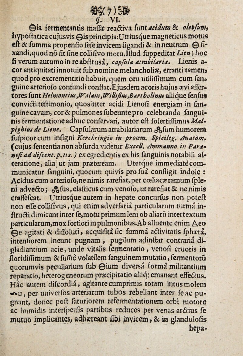 I $. VI. ©ia fermentantis maflae readiva tnntaeidumk oleefuWi hypoftatica cujusvis ©isprincipia:Utriusquemagneticus motus eft & fumma propenfio fefe invicem ligandi & in neutrum © fi- xandi.quod no fit fine collifivo motu.Illud fuppeditat Lien; hoc fi verum autumo in re abftrusa, capfuU atmbilaria. Lienis a- cor antiquitati innotuit fub nomine melancholia, erranti tamen» quod pro excrementitio habuit, quem ceu utililfimum cum fan- guine arteriofo confundi conftat.Ejusdem acoris hujus arvi a (fer¬ to res funt Helmontius JFaUus iWiUifiusyBArtbolintu aliique fenfus convicti teftimonio, quos inter acidi Lienofi energiam in fan- guine cavam, cor & pulmones fubeunte pro celebranda fangui* nis rermentatione adhuc confervari, autor eft folerdflimus Mal* 'pigbitu de Liene. Capfularum atrabilariarum e^fum humorem fulpicor cum infigni Kerckringio in procem. Spicileg. dnatom» (cujus fententia non abfurda videtur Exceli. Ammanno in Par*» wjiaddifcent.p.tu.) ex egredientis ex his fanguinis notabili al- Ceratione, alia ut jam pmeream. Uterque immediatecom- municatur fanguini, quocum quivis pro fua confligit indole : Acidus cum arteriofo,ne nimis rarefiat, per coeliaca; ramum fple- ni advedo; 0<J,fus, elafcicus cum venofo, ut rarefiat & ne nimis craflefcat. Utriusque autem in hepate concurfus non poiefl: non e(fe collifivus, qui enim adverfaria particularum turma in* flrudi dimicant inter fe,motu primum leni ob aliaru intertextum particularum,mox fortiori in pulmonibus. Ab alluente enim Aeo ©e agitati & difloluti» acquifit! fic fumma adivitatis fpharra, intenfiorem ineunt pugnam , pugilum adinftar contraria di¬ gladiandum acie, unde vitalis fermentatio, venofi cruoris in floridifiimum & fume volatilem fanguinem mutatio, fermentoru quorumvis peculiarium fub ©ium diversa forma militantium reparatio, heterogeneorum prjecipitatio aliiq; emanant effedus. Hac autem difeordia, agitante cumprimis totam intus molem vwu, per univerfos arteriarum tubos rebellant inter fe ac pu» gnant, donec poft faturiorem refermentationem orbi motore ac humidis interfperfis partibus reduces per venas ardius fe mutuo implicantes, adhsreant fibi invicem»& in glandulofis hepa*