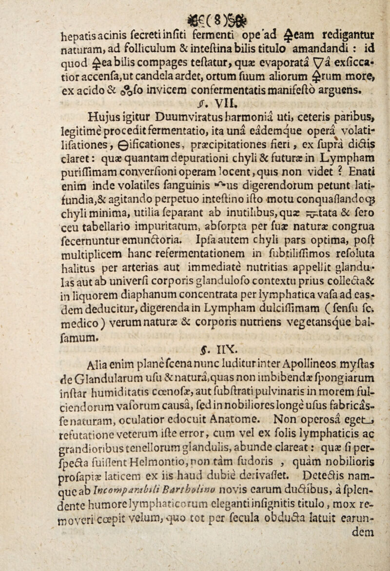 *?(*** hepatis acinis fecretiinfiti fermenti ope ad £eam redigantur naturam, ad folliculum & inteftina bilis titulo amandandi: id quod £eabilis compages teftatur, quse evaporata exficca- tior accenfa,ut candela ardet, ortum fuum aliorum £rum more, ex acido & o00f° invicem confermentatis manifefto arguens. jr. VII. Hujus igitur Duumviratus harmonia uti, ceteris paribus, legitime procedit fermentatio, ita una eademque opera volati- lifationes, 0ificationes, prsecipitationes fieri, ex fupra didis claret: quse quantam depurationi chyli & futurse in Lympham purifiimam converfioni operam locent, quis non videt ? Enati enim inde volatiles fanguinis w'-us digerendorum petunt lati¬ fundia,& agitando perpetuo inteftino ifto motu conquaflandct$ chyli minima, utilia feparant ab inutilibus, qux ^.tata Si fero ceu tabellario impuritatum, abforpta per fuse naturse congrua fecernuntur emundoria. Ipfaautem chyli pars optima, poft multiplicem hanc refermentationem in fubtiliffimos refoluta halitus per arterias aut immediate nutritias appellit glandu¬ las aut ab univerfi corporis glandulofo contextu prius coIledaSc in liquorem diaphanum concentrata per lymphatica vafa ad eas¬ dem deducitur, digerenda in Lympham dulciffimam (fenfu fc. medico) verum naturse Si corporis nutriens vegetansque bal- lamum. 5- I1X. , , / r v; Alia enim plane fcena nunc luditur inter Apollineos myfias de Glandularum ufu &natura,quas non imbibendse fpongiarum inftar humiditatis ccenofse, aut iubftrati pulvinaris in morem ful¬ ciendorum vaforum causa, fed in nobiliores longe ufus fabricas- fe naturam, oculatior edocuit Anatome. Non operosa eget_» refutatione veterum ifte error, cum vel ex folis lymphaticis ac grandioribus tenellorum glandulis, abunde clareat: quse fi per- fpeda fuillentHelmontio,non tam fudoris , quam nobilioris profapise laticem ex iis haud dubie derivaflet. Detedis nam¬ que ab Incomparabili Banb&lwo novis carum dudibus, afplen- dente humore lymphaticorum eleganti infignitis titulo, mox re¬ moveri coepit velum, quo tot per fecula obduda latuit earun-