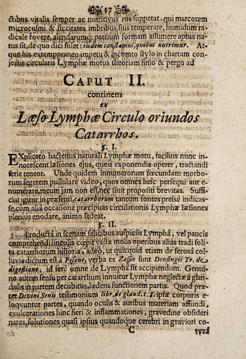 Sibas vitalis fem|)Cf( ae nutfitivus rosiuppctatj.qui marcorem dicale fovere, aiendarumd; partium foriiiam aflumere aptus na- tus fit,de quo dici folet: tu dem conjlAtmu fluto tu mtrmur. At- que his extemppranep4mpet.p& ijicbmto ftyloin chartam con- jedis circularis Lymphae motus theoriam finio & pergo ad Caput II. 1 i ( t • continens e* r x 'iis Di -s / V#* .t- -•-?>*> <t st.- X i?- V' -y-£ ' ki I, » . ' ‘ : f--.v 1 * “•.••. .  • ’ v » r . - . ■pXplioato hadenusmturaliLymphae motu,facilius'nunc in- •“notefeentlafiones ejus, queis exponendis operer, tradandi ferie teneor. Unde quidem innumerorum foecundam morbo¬ rum fegetem pullulare video, quos omhCs heic perfequi aut e- numirare,meum jam non eff,qec finit propofiti brevitas. Suffi¬ ciat igitur in prx^nti,catarrtorum tantiim fontes prefse indicas- fe,cum alia occafione praecipuas circulationis Lymphae laefiones i.,—-..i-J—animo fedeat. ____:pil vau« inuiib upcriuus-„„ •“* t!j 1 A. -iffTHStuAV '. lOPQfS O i-iafeiJSSa _»■ , j 'r n ■ , ta catarrhorum hilloria»adeo, ut quicquid etiam de ferosa col¬ luvie dldumefti verba ex Zafjio funt DeufingtiTr. </o digtftione^ id fere omne de Lympha fit accipiendum. GenuL , no autem fenfuper catarrhum innuitur Lymphae negledaei dulis in partem decubitus,laedens fundionem partis. Quod r._ ter Divini Senis teftimonium libr.de gland.t. ^. ipfaE corporis e- loqvuntur partes , quando oculis & auribus materiam affundi» exulcerationes hinc fieri '& inflammationes, gravedine obfideri nares, folutiones quafi ipfius quandoque cerebri in graviori co- X- : ' * ‘ T ; C tyzi >rae-