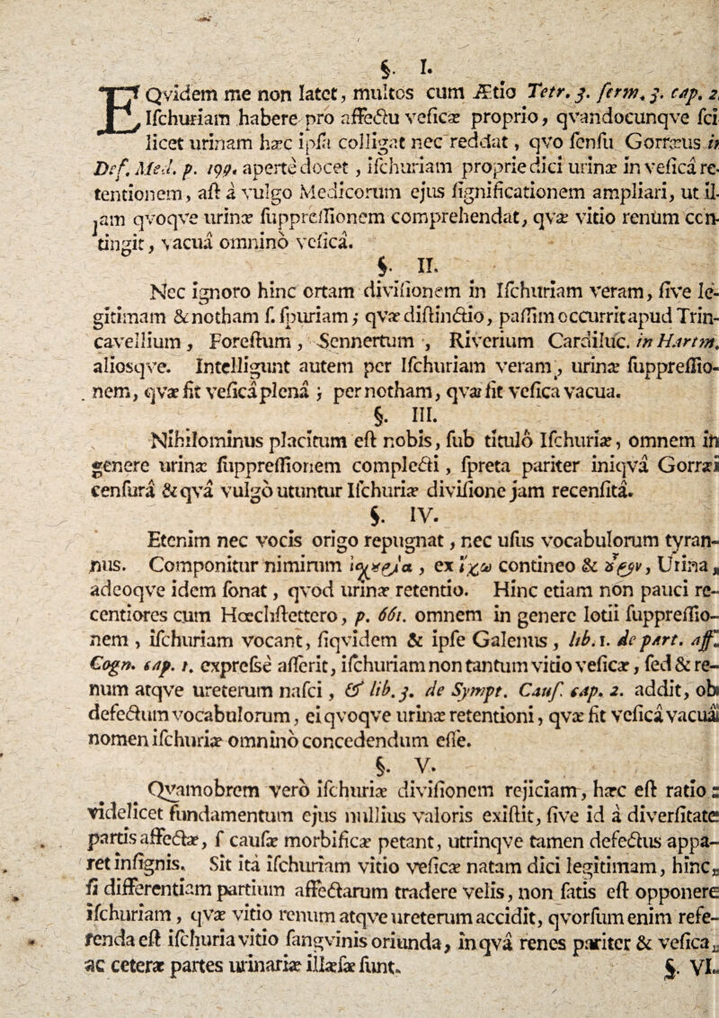$• I- Qvidem me non latet, multos cum JEtio Tetr. 3. fcrm. 3. cAp. 2, Ifchufiam habere pro affeflu verica: proprio, qvandocunqve fci _ . ^ m ^ « 1 ^—s. Di tentionem, ^ 4 ,am qvoqve urina- fupprcifionem comprehendat, qva: vitio rentim ccn- tingit, vacua omnino verica. §■ II. Nec ignoro hinc ortam divifionem in Ifchuriam veram, rive le¬ gitimam & notham f. fpuriam; qVar diftinftio, pafiim occurrit apud Trin- cavellium , Foreftum , Sennertum , Riverium Cardiluc. in H.irtm. aliosqve. Intelligunt autem per Ifchuriam veram., urina* fuppreflio- nem, qva: fit verica plena } per notham, qva lit verica vacua. §. iii. :v Nihilominus placitum eft nobis, fub titulo Ifchuria:, omnem in genere urina lupprdlionem compledi, fpreta pariter iniqva Gorrai cenfura &qva vulgo utuntur Ifchuria: divirionejam recenfita. $. IV- Etenim nec vocis origo repugnat, nec uriis vocabulorum tyran¬ nus. Componitur nimirum \ojypJa., ex contineo & a'pjv, Urina * adeoqve idem fonat, qvod urina? retentio. Hinc etiam non pauci rc- centiores cum Hoechftettero, p. 661. omnem in genere lotii fuppreriio- nem , ifchuriam vocant, fiqvidem & ipfe Galenus, hb. 1. depArt. a Cogn. tap. 1. exprefse aflerit, ifchuriam non tantum vitio veficar, fed & re¬ num atqve ureterum nafei, Hb.3. de Synipt. Cattf eAp. 2. addit, ob* defedum vocabulorum, ei qvoqve urina: retentioni, qva: fit verica vacua nomen ifchuria? omnino concedendum die. §. V. Qvamobrem vero ifchuria: divifionem rejiciant, harc eft ratio s videlicet fundamentum ejus nullius valoris exiftit, rive id a diverfitate partis affedae, f caufe morbifica* petant, utrinqve tamen defedus appa¬ ret inrignis. Sit ita ifchuriam vitio verica: natam dici legitimam, hinc,, ri differentiam partium affedarum tradere velis, non Catis eft opponere ifchuriam, qva: vitio renum atqve ureterum accidit, qvorfum enim refe- fendaeft ifchuria vitio fangvinis oriunda, in qva renes pariter & verica r ac cetera: partes urinari» iilsfae funt. y!..