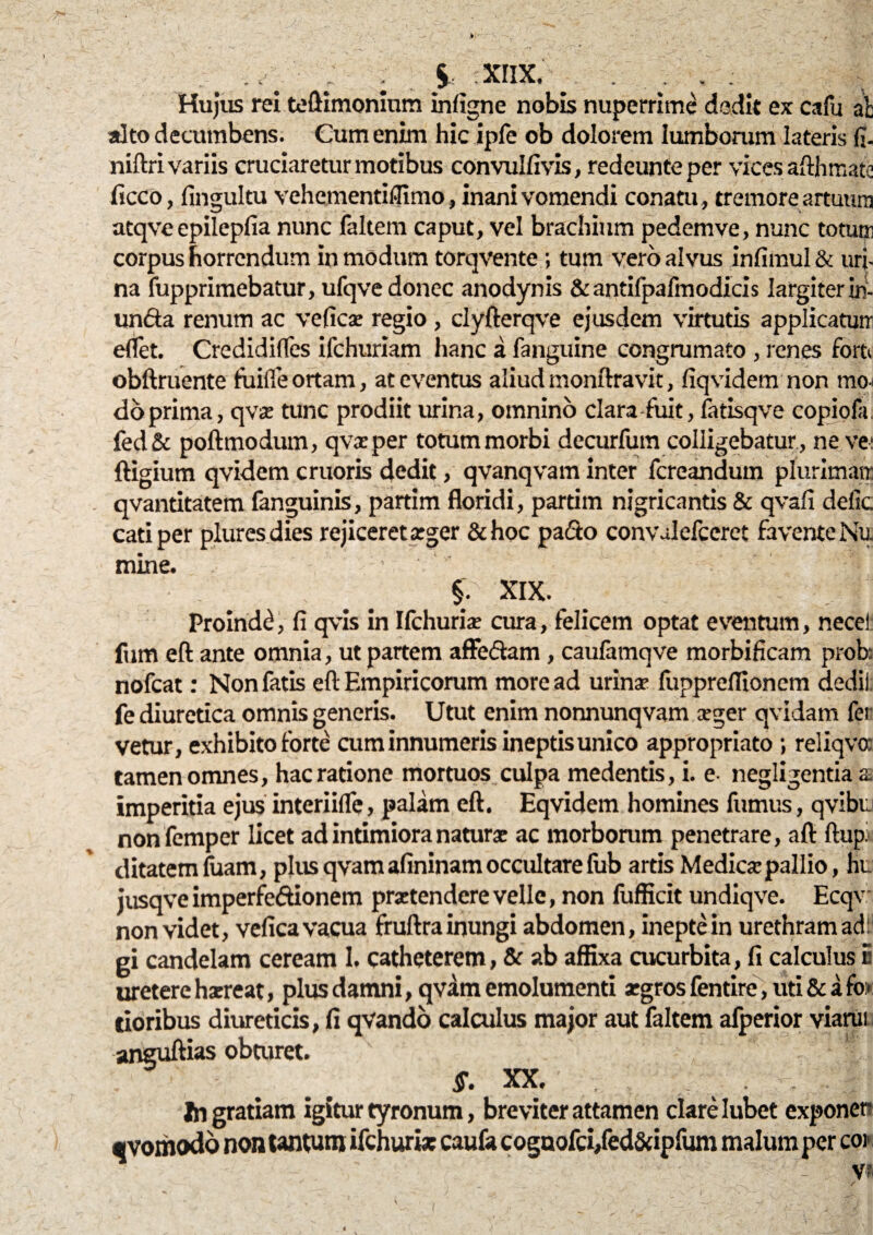 ./ ■ . $ ;XIIX.% Hujus rei teftimonium infigne nobis nuperrime dedit ex cafu ab alto decumbens. Cum enim hic ipfe ob dolorem lumborum lateris fi- niftri variis cruciaretur motibus convulfivis, redeunteper vices afthmate ficco, fingultu vehementiflimo, inani vomendi conatu , tremore artuum atqve epilepfia nunc faltem caput, vel brachium pedemve, nunc totum corpus horrendum in modum torqvente; tum vero alvus infimul & uri¬ na fupprimebatur, ufqve donec anodynis & antifpafmodicis largiter in¬ unda renum ac veficae regio , clyfterqve ejusdem virtutis applicatum eflet. Credidifles ifchuriam hanc a fanguine congrumato , renes torti obftruente fiiifle ortam, at eventus aliud monftravit, fiqvidem non mcu do prima, qva: tunc prodiit urina, omnino clara-fuit, fatisqve copiofa. fed& poftmodum, qvaeper totum morbi decurfum colligebatur , ne ve: ftigium qvidem cruoris dedit, qvanqvam inter fcreandum plurimam qvantitatem fanguinis, partim floridi, partim nigricantis & qvafi delic cati per plures dies rejiceret aeger &hoc pado convalefccret favente Nu mine. §; XIX. Proinde, fi qvis in Ilchuriae cura, felicem optat eventum, necei: fum eft ante omnia, ut partem afFedam, caufamqve morbificam prob; nofcat: Non fatis eft Empiricorum more ad urinae fuppreflionem dedil fe diuretica omnis generis. Utut enim nonnunqvam xger qvidam fer vetur, exhibito forte cum innumeris ineptis unico appropriato ; reliqvoc tamen omnes, hac ratione mortuos culpa medentis, i. e negligentiaa imperitia ejus interiiflc, palam eft. Eqvidem homines fumus, qvibu nonfemper licet ad intimiora naturae ac morborum penetrare, aft ftup: ditatem fuam, plus qvam afininam occultare lub artis Medicae pallio, hi_ jusqve imperfedionem praetendere velle, non fufficit undiqve. Ecqv non videt, vefica vacua fruftra inungi abdomen, inepte in urethram ad gi candelam ceream 1. catheterem, & ab affixa cucurbita, fi calculus 5 uretere hxreat, plus damni, qvam emolumenti aegros fentire, uti & a fi» tioribus diureticis, fi qvando calculus major aut faltem afperior viarui aneuftias obturet. §. XX. - I Ingratiam igitur tyronum, breviter attamen clare Iubet exponer «vomodo non tantum ifchurix caufa cognofci/ed&ipfum malum per coi v*