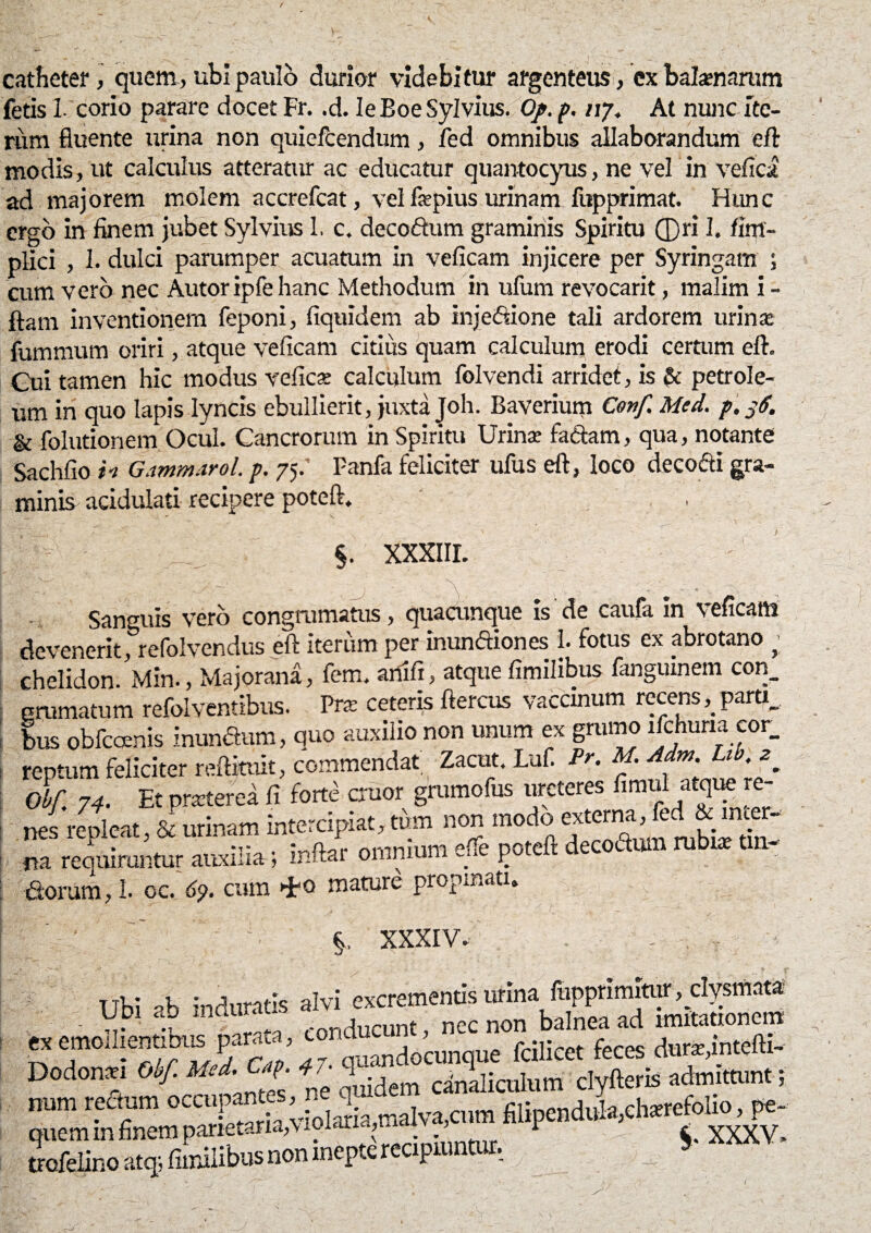 catheter, quem, ubi paulo durior videbitur argenteus, cx balaenarum fetis 1 corio parare docet Fr. .d. IeEoe Sylvius. Op. p. ny. At nunc ite¬ rum fluente urina non quiefcendum, fed omnibus allaborandum eft modis, ut calculus atteratur ac educatur quantocyus, ne vel in vefici' ad majorem molem accrefcat, vel fepius urinam fupprimat. Hunc ergo in finem jubet Sylvius 1, c. decoctum graminis Spiritu ®ri 1. fim- plici , 1. dulci parumper acuatum in veficam injicere per Syringam ; cum vero nec Autor ipfe hanc Methodum in ufum revocarit, malim i- ftam inventionem feponi, fiquidem ab injeftione tali ardorem urina; fummurn oriri, atque veficam citius quam calculum erodi certum efl. Cui tamen hic modus veficre calculum folvendi arridet, is & petrole- um in quo lapis lyncis ebullierit, juxta Joh. Baverium Conf Med. p, 36. & folutionem Ocul. Cancrorum in Spiritu Urina; fa&am, qua, notante Sachfio in Gammarol. p. 75. Fanfa feliciter ufus efl, loco decofti gra¬ minis acidulati recipere poteft. , , - ■ ‘f,- y , * »• . - '\ §. XXXIII. Sanguis vero congrumatus, quacunque is de caufa in veficam devenerit, refolvendus eft iterum per inunftiones 1. fotus ex abrotano >; chelidon. Min., Majorana, fem. ariifi, atque fimilibus fanguinem con_ emmatum refolventibus. Prte ceteris ftercus vaccinum recens ,_pam_ bus obfcoenis inunaum, quo auxilio non unum ex grumo ifchuria cor_ reptum feliciter redimit, commendat Zacut. luf. Pr. M. ^JL^ z Obf 74. Et prseterea fi forte eruor grumofus ureteres fimul atque re¬ nes repleat, & urinam intercipiat,^ tin- m requiruntur auxilia ; inttar omnium eue p^ceit dorum, 1. oc. 6p. cum mamre propinati. V §, XXXIV. . Ubi ab induratis alvi excrementis urina ftppnmimu^mB «emollientibus parata, cond fciliect facs amta* Dodonar Otf. Mti. f • 47- v cinbicnlum clyfteris admittunt i num redum occupantes. flipenduHch«foUo, pe- XaaV*