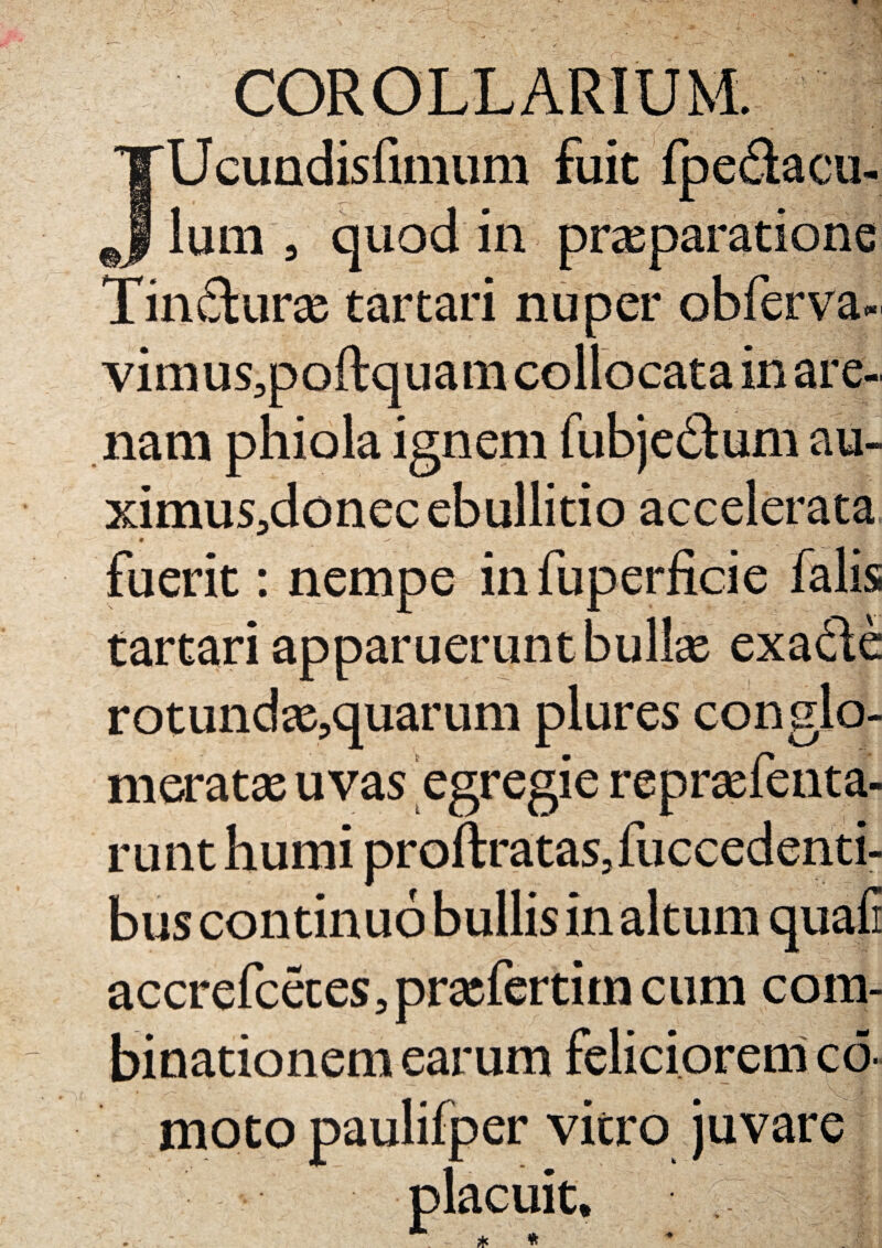 JUcundisfimum fuit fpedacu- lum , quod in praeparatione Tindurae tartari nuper obferva- vimus,poftquam collocata in are¬ nam phiola ignem fubjedum au- ximus,donec ebullitio accelerata fuerit: nempe infuperficie falis tartari apparuerunt bullae exaclc rotundas,quarum plures conglo¬ meratae uvas egregie reprasfenta- runt humi proftratas, fuccedenti- bus continuo bullis in altum quafi accrefcetes,prxfertim cum com- binationem earum feliciorem co¬ rneto paulifper vitro juvare placuit.