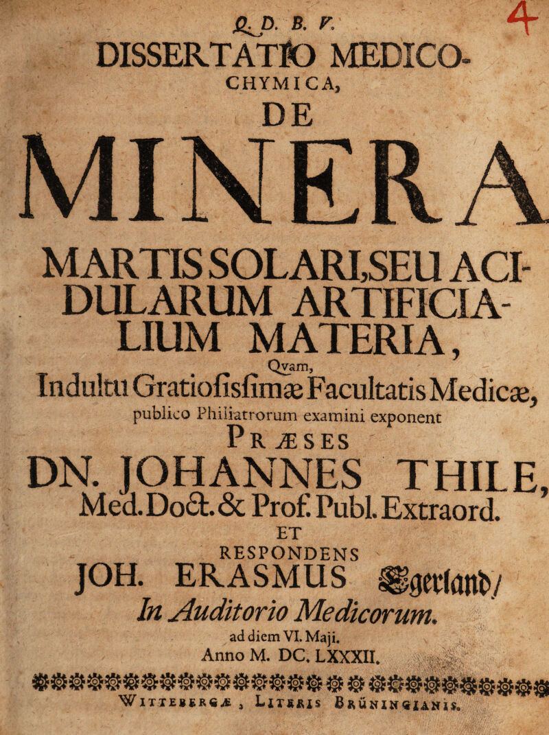 4 Q^D. B. F. DISSERTATIO MEDICO- CHYMICA, DE MINERA MARTIS SOLARI,SEU ACI¬ DULARUM ARTIFICIA¬ LIUM MATERIA, Qvam, Indultu Gratiofisfimse Facultatis Medicse* publico Philiatrorum examini exponent Praeses DN. JOHANNES THILE, Med.Do6t.& Prof. Pubi. Extraord. ET RESPONDENS  JOH. ERASMUS In Auditorio Medicorum, ad diem VI. Maji. Anno M. DC. LXXXIL HHw' vt WWW «f ■W w W WWWW WlTXEJiR*^ , Litsris Bruhih«xahis„ P>ao>