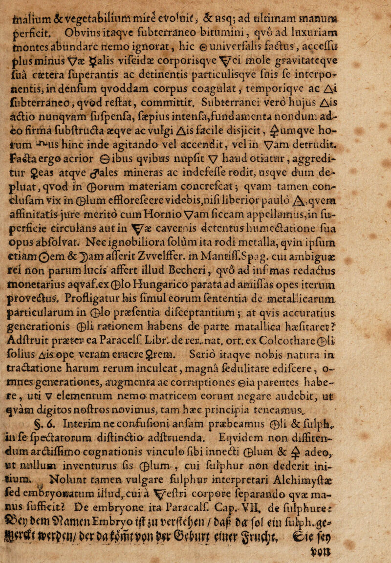 ftiaiium & vegetabilium mire etoluit>- & etsq*, ad ultimam manum perficit. Obvius itaqvc fubterraneo bitumini, qvo ad luxuriam taontes abundare nemo ignorat, hic e univerfalis factis, acceifu plus minus Vae §alis vifeidae corporisqve^ei mole gravitatcqve (iia caeteira fuperantis ac detinentis particulisqve fnis fe interpo¬ nentis, in denfum qvoddam corpus coagulat, temporiqve ac Ai fubterraneo, qvod reftat, committit. Subterranei vero hujus Ais k£lio nunqvam fufpenfa, faepius intenfayfundamenta nondum ad¬ eo firma fubftru&a aeqve ac vulgi Ais facile disjicit, ^umqve ho¬ rum ^ushinc inde agitando vel accendit, vel in Vam detrudit. Fa&a ergo acrior ©ibus qvibus nupfit V haud otiatur, aggredi¬ tur Jeas atqve ^ales mineras ac indefeffe rodit, nsqvc dum de¬ pluat ,qvod in ©orum materiam concrefcat; qvam tamen con- clufam vix in ©lum efflorefeere videbis,nifi liberior paulo ^,qvem affinitatis jure merito ernn Hornio V^m ficcam appellamus,in fu- perfide circulans aut in ^x cavernis detentus humc&atione fu a opus abfolvan Nec ignobiliora folum ita rodi metalla, qvin ipfurn etiam ©em & 2)am afferit Zvvelffer. in Mantiff.Spag. cui ambiguae rei tton parum lucis affert illud Becheri, qvo ad infimas reda&us irionetarius aqvaf.ex©lo Hungarico parata ad amiffas opes iterum proveduS. Profligatur his fimul eorum fententia de metallicarum particularum in ©lo praefentia difeeprantium $ at qvis accuratius generationis ©li rationem habens de parte matallioa hafitarec? Adftruit praeter ea Paraceif Libri de regnat, ort. ex Coicothare ©li folius &kope veram eruere grern. Serio kaqve nobis natura in tradatione harum rerum inculcat, magna fedulitate edifeere, o- mnes generationes, augmenta ac corruptiones ©ia parentes habe¬ re, uti V elementum nemo matricem eorum negare audebit, ut €|vam digitosnofiros novimus, tam haec principia teneamus.. §. 6. Interim ne confufioni anfam praebeamus ©U&fulph,, in fe fpedatorum diftindio-adfbuenda. Eqvidem non diffiten¬ dum ardiffimo cognationis vinculo fibi innedi ©lum Sc Q adeo, ut nullum inventurus fis ©lum , cui ftuphur non dederit ini- iiumv Nolunt tamen vulgare fulphnr interpretari Alchimyfke fed embryonatum illud,-cuia ^jfeftri corpore feparando qvae ma¬ nus fufficit? De embryone ita Paracalf Cap. Yll. de fulphuret btm Sftamcn Embryo ift au mflcljen / fcafi tux fo\ mt fi%h.$e* t>a t>a tfm von Ovatio mn §nid;t, Ctc ftx>