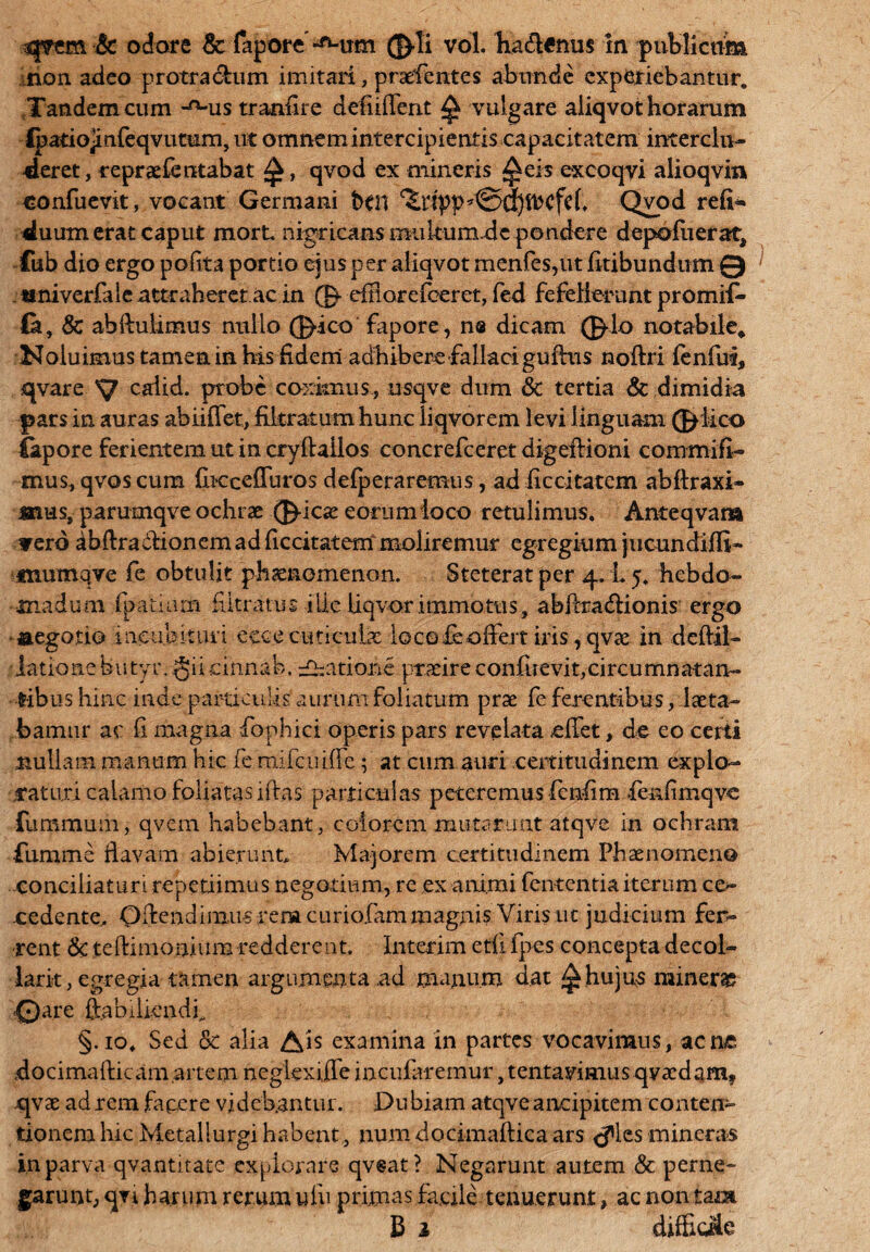 non adeo protra&um imitari, prsdentes abunde experiebantur. Tandem cum -^Mis tranfire defiiffent ^ vulgare aliqvot horarum lpatio]infeqvutum, ut omnem intercipientis capacitatem interclu¬ deret, repraefentabat £, qvod ex mineris ^eis excoqyi alioqvin «onfuevit, vocant Germani bftl Qvod reft* duum erat caput mortu nigricans mukum.de pondere depofuerat* fub dio ergo pofita portio ejus per aliqvot menfes,ut fitibundum Q 1 tmiverfale attraheret ac in © eftiorcfcerct, fed fefellerunt promifi- fe, & abftulimus nullo ©-ico fapore, n® dicam ©Io notabile* Noluimus tamen in his fidem adhibere fallaci guffus noffri lenfui, qvare S? cdid. probe coximus, nsqve dum & tertia & dimidia pars in auras abiiffet, fikratum hunc liqvorem levi linguam ©Meo (apore ferientem ut in cryftailos concrefceret digeflioni commifi- mus, qvos cum fbeceffuros delperaremus, ad ficcitatem abffraxi- mus, parumqve ochrae ©icas eorumioco retulimus. Anteqvam yerd dbff raffionem ad ficcitatem moliremur egregium jucundiffi- mumqve fe obtulit phaenomenon. Steterat per 4.15. hebdo¬ madum fpatiam Mitratus ille liqvor immotus, abftra&ionis ergo aegotio incubituri ecce cuticulae io cofe offert iris, qvae in deftil- lationebutyr. §iicinnab. datione praeire confuevit,circumnatan- t-ibus hinc inde particulis aurum foliatum prae fe ferentibus / laeta¬ bamur ac fi magna fophici operis pars revelata effet, de eo certi nullam manum hic fe mifcuiffe; at cum auri certitudinem explo¬ raturi calamo foliatas iftas particulas peteremus fcnfim fenfimqve fummuiii, qvem habebant, eoiorem mutarunt atqve in ochram fumme flavam abierunt. Majorem certitudinem Phaenomeno conciliaturi repetiimus negotium, re ex animi fententia iterum ce- cedente, Oftendimus rena curiofam magnis Viris ut judicium fer¬ rent & teftimonxum redderent. Interim etii fpes concepta decol- ■larit, egregia tamen argumenta .ad manum dat 1^.hujus minerae 0are ffabiikndf §.10. Sed &c alia Ais examina in partes vocavimus, acne docimafticam.artem negiexiffe incufaremur ,tentavimus qva:daHi? cjvae ad rem facere videbantur. Dubiam atqve ancipitem conten¬ tionem hic Metallurgi habent, num docimaftica ars <^lcs mineras in parva qvantitate explorare qveat? Negarunt autem & perne¬ garunt, qn harum rerum iflu primas fkcile tenuerunt, ac non tam B 1 diffieSe