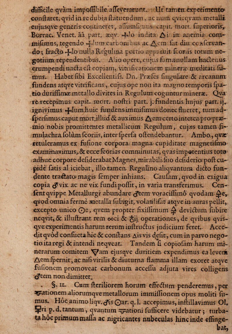 difficile qvam imp.offibiteaffeveranint.,. Ut tamen .experimenti* conftaret, qvid in re dubia ftatueudum, ac num qvkqvam. metalli . eujusqve generis^ contineret aaumfimus capit, mort. fuperiaris* Borrac. Venet. aa part. aeqv. 4do indita A-i' in; anemia com- rnifimnSj tegendo ^lum.carbonibus ac diem fat diu ccsfcrvan- doi frabio mulla Rsgulma portio apparuit Rarus totum ne¬ gotium rependentibus. Alio opere, cujus famamullam hadlenus= erumpendi nabla efl copiam, vitrifieationem minera: meditati fu¬ mus. Habet (ibi Exceilentifs. Dn. Praefes lingulare. & arcanum fiindens atqvevitrihcans, cujnsope non ita magno temporis (pa¬ tio durifflmae metallo divites in Regulum coguntur minerae. Qva re recepimus capit, mort. noftri part. j. fundentis-hujus part. ij^. ignivimus ^fumhuic fundensdmrnifimus donec flueret , tum ad- iperfimus caput mort .illud <Sc auximus ^emcertaintereaprorprae-' mio nobis promittentes metallicum Regulum , cujss tamen (i— mulachrafolumfcoriis,interfperfa offendebantur. Ambo,qvar retuleramus ex fullone corpora magna cupiditate magnetifmO' examinavimus^^: eocefcorias comminutas, qvas impotentius toto* adhuc corpore defiderabatMagnes,mirabilifuo dcfideriopofl cu¬ pide fatis ai iciebat, illo tamen RcguUno aliqyantum dido fun¬ dente tranato magis femper inhians.. Caufam, qvod in. exigua1- copia <J vix, ac ne vix fundipoffit, in varia transferimus. Cen- ientqvippe Metallurgr abundare <Jtem voraciffimo qvodam ^e,, qyodomnia ferme metalla fubigit, volasiiifat atqve inauras pellit,., excepto unico Qe, qvem propter fixiffimum ^ devichim fubire \ neqvit, & illudiant rem ooci & Jij operationes, de qvibus qvis- qge experimentis harum rerum inflrublus judicium feret.. Acce¬ dit qvod confuetahic 8c conflans Ais vis defit, cum in parvo nego¬ tio ita regi & intendi neqveat.. Tandem fi copiofam harum mi- nerarum comitem Yam ejusqve dhtdtiem. expendimus ea lever» Aem^ernit 5 acnihvirifis & diuturna flamma illam exoret atqve fufionem promoveat carbonum acceflii adjuta vires colligens <Jtem non dimittet*, * §. ii. Cum Heriliorem horum effedum: penderemus, per ?Grationem aliorumqve metallorum immiffionem opus moliti fu¬ mus. Hoc animo liqv, tfiis Qar. q. 1. accepimus, inflillavimus Oh Sr* p. d. tantum, qvantum Rationi fuflicere videbatur 5 turba- hoc primum maffa ac nigricantes nubeculas hinc inde effinge¬ bat,