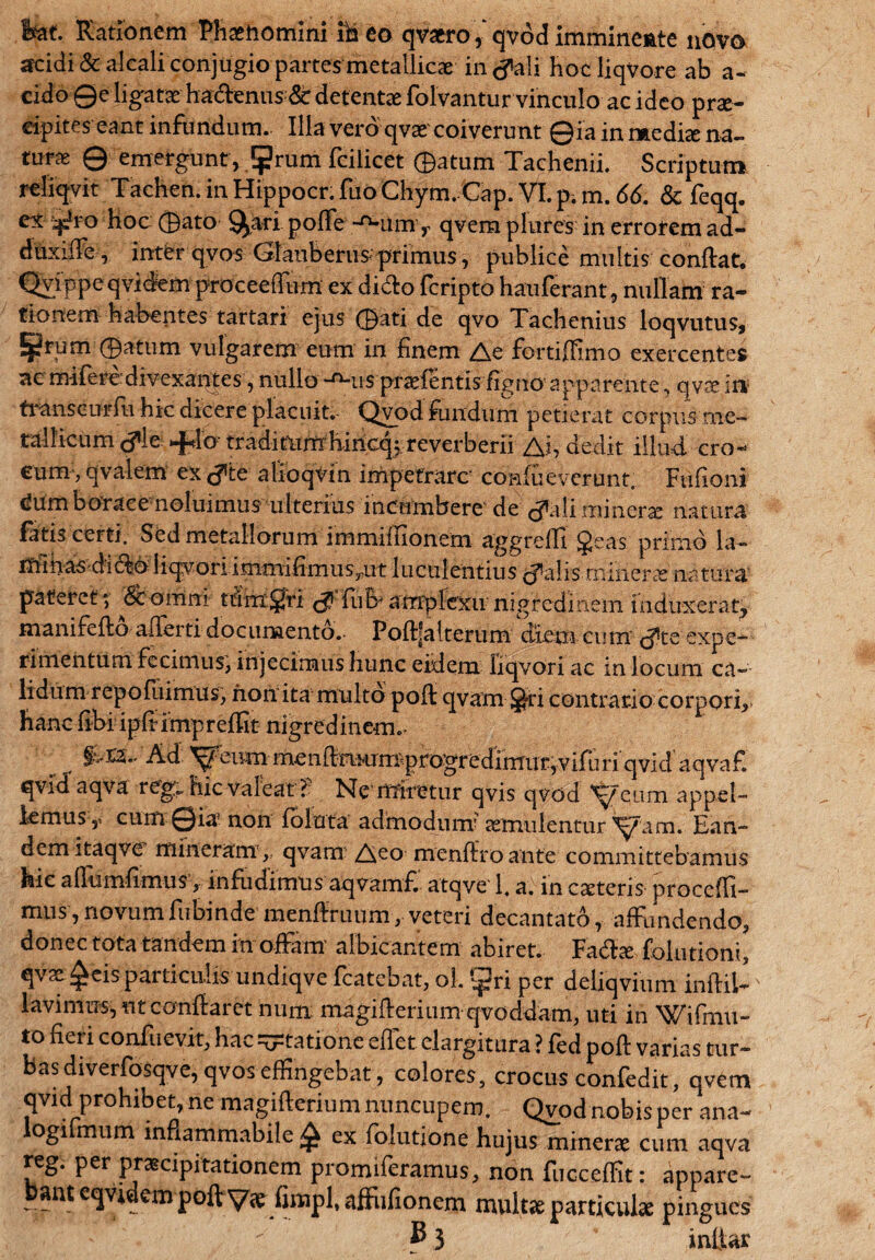 Ifaf. Rationem Phaehomini ideo qvaro,qvodimmineate novo scidi & alcali conjugio partes metallicae in (fali hoc liqvore ab a- cido Qe ligatae ha&eniis 8t detentae folvantur vinculo ac ideo prae¬ cipites eant infundum. Illa vero qvae coiverunt ©ia in mediee na¬ tura 0 emergunt , $rum fcilicet 0atum Tachenii. Scriptum reliqvit Tachen.inHippocr.ruo Chym. Cap. VI.p.m. 66. & feqq. ex-^ro hoc 0ato ^ari polTe *'n-umr qvemplures in errorem ad- duxlffe, inter qvos Glauberus primus, publice multis conflat. Qyippeqvidem proceeffum ex dido fcripto hauferant, nullam ra¬ tionem habentes tartari ejus 0ati de qvo Tachenius loqvutus, Eprum 0atum vulgarem eum in finem Ae fortiffimo exercentes ac mifere divexantes, nullo -^us praefentis dgno apparente, qyx in transcurfu hic dicere placuit. Qvod fundum petierat corpus me¬ tallicum <fle *{4o traditiim hincq; reverberii Ai, dedit illud cro¬ cum* qvalem ex <f 'te alioqvin impetrare confueverunt. Fufioni cJumborace noluimus ulterius incumbere de (fali minere natura fatis certi. Sed metallorum immiffionem aggredi §eas primo la~ nfmas dido liqvoriimmifimus^ut luculentius (falis minere natura pateret; '&omni tutmgri (f fuEvamplexu nigredinem induxerat, manifeflo allerti documento.- Poflfalterum diem cum (f te expe¬ rimentum fecimus, injecimus hunc eidem liqvori ac in locum ca¬ lidum repofliimus, non ita multo pofl qvam J-ri contrario corpori. Hanc fibi ipdimpreffit nigredinem.- Ad. ^eum mendmum^progredimuryvifuriqvid aqvaf. qvid aqva reg„ hic valeat f Ne miretur qvis qvod ^eum appel¬ lemus,. cum ©ia1 non fbluta admodum' cernulentur Ean¬ dem itaqve mineram, qvam Aco menflroante committebamus hic aflumfimus, infudimus aqvamfv atqve 1, a. in castens procedi¬ mus, novumfubinde menftruum, veteri decantato, affundendo, donec tota tandem in offam' albicantem abiret. Fadlce folutioni, qvae £eis particulis undiqve fcatebat, ol. ^ri per deliqvium inflil- lavimiTs, ut conflaret num magiflerium qvoddam, uti in Wifmu- to fieri confuevit, hac statione edet elargitura ? fed pofl varias tur¬ bas diverfosqve, qvos effingebat, colores, crocus confedit, qvem qvid prohibet, ne magiflerium nuncupem. Qvod nobis per ana- ogi mum inflammabile ^ ex folutione hujus minerae cum aqva reg. per praecipitationem promiferamus, non fucceffit: appare¬ ant eqvidem pofl fimpl, affiifionem multae particulae pingues