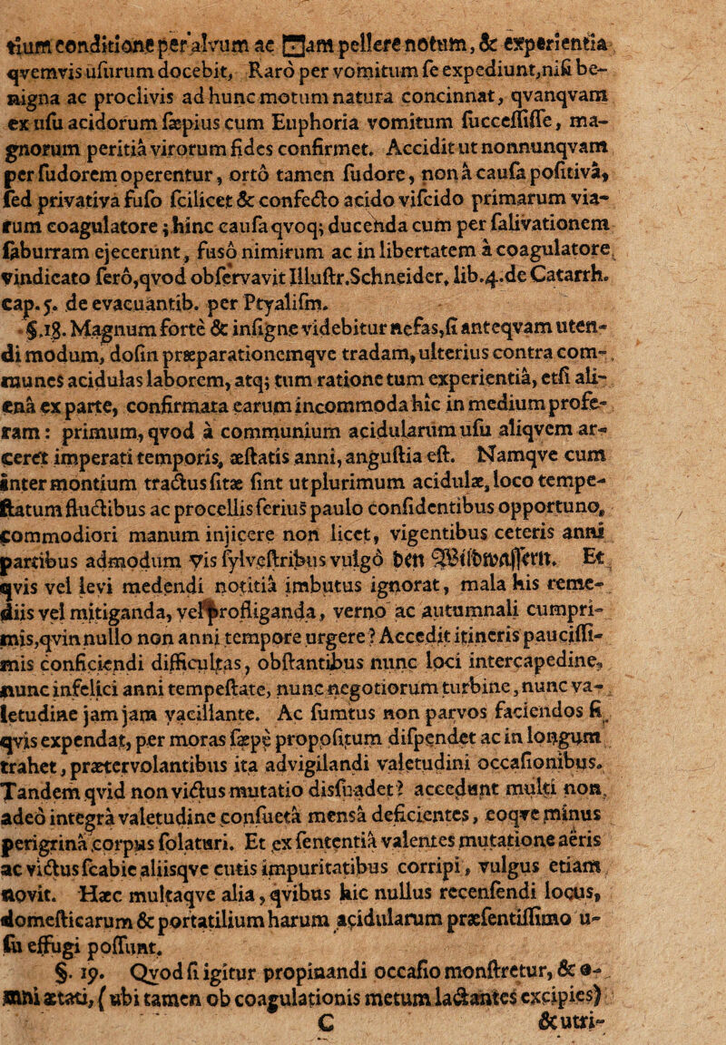 tlumcondkiojie per alvum ae Hampellere notum, & experientia qvemvis ururum docebit, Raro per vomitum fe expediunt,nifi be¬ nigna ac proclivis ad hunc motum natura concinnat, qvanqvam exnfii acidorum fepius cum Euphoria vomitum fucceffifle, ma¬ gnorum peritia virorum fides confirmet. Accidit ut nonnunqvam perfudoremoperentur, orto tamen fudore, nonacaulapoficiva, fed privativa fulb fcilicet & confe&o acido vifeido primarum via¬ rum eoagulatore; hinc caufaqvoq; ducenda cum per (alivationem laburram ejecerunt, fuso nimirum ac in libertatem a eoagulatore. Vindicato fero,qvod obfcrvavjt ffluftr.Schneider, lib.4.de Catarrh* cap. 5. de evacuantib. per Ptyalifm. §jg. Magnum forte & infigne videbitur nefas,fi anteqvam uten¬ di modum, dofin praeparationemqve tradam, ulterius contra com-, «nunes acidulas laborem, atq; tum ratione tum experientia, etfi ali- ena ex parte, confirmata earum incommoda hic in medium profe¬ ram: primum, qvod a communium acidularum ufu aliqvem ar- ceret imperati temporis, aeftatis anni, anguftia eft. Namqve cum inter montium tradusfitae fint utplurimum acidulae, loco tempe- ftatumflu&ibus ac procellis feriuS paulo confidentibus opportuno* commodiori manum injicere non licet, vigentibus ceteris anni partibus admodum Vis fyiveftribus vulgo £>CU SJBttotDrtfletlt, Et qvis vel levi medendi notitia imbutus ignorat, mala his reme¬ diis vel mitiganda, vel^rofUganda, verno ac autumnali cumpri¬ mis,qvin nullo non anni tempore urgere ? Accedit itineris pauciffi- mis conficiendi difficultas , obftantibus nunc loci intercapedine? nunc infelici anni tempeftate, nunc negotiorum turbine, nunc va¬ letudine jam jam vacillante. Ac fiimtus non parvos faciendos It qvis expendat, per moras f$pe propofuum difpendet ac in longam trahet, praetervolantibus ita advigilandi valetudini occafionibus* Tandem qvid non victus mutatio disfuadet ? accedunt multi non, adeo integra valetudine coffiueta mensa deficientes, eoqve minus perigrina corpus fplatnri. Et ,ex fententia valentes mutatione aeris ac vvdusfcabic aliisqvc cutis impuritatibus corripi, vulgus etiam novit. Haec muitaqve alia, qvibus hic nullus recenfendi locos, domefticarum & portatilium harum acidularum praefentiffimo u- fo effugi poffimt. §. ip. Qvod fi igitur propinandi occafio monftretur, & o- mni aetati, ( ubi tamen ob coagulationis metumla&anics excipies) C &utri~