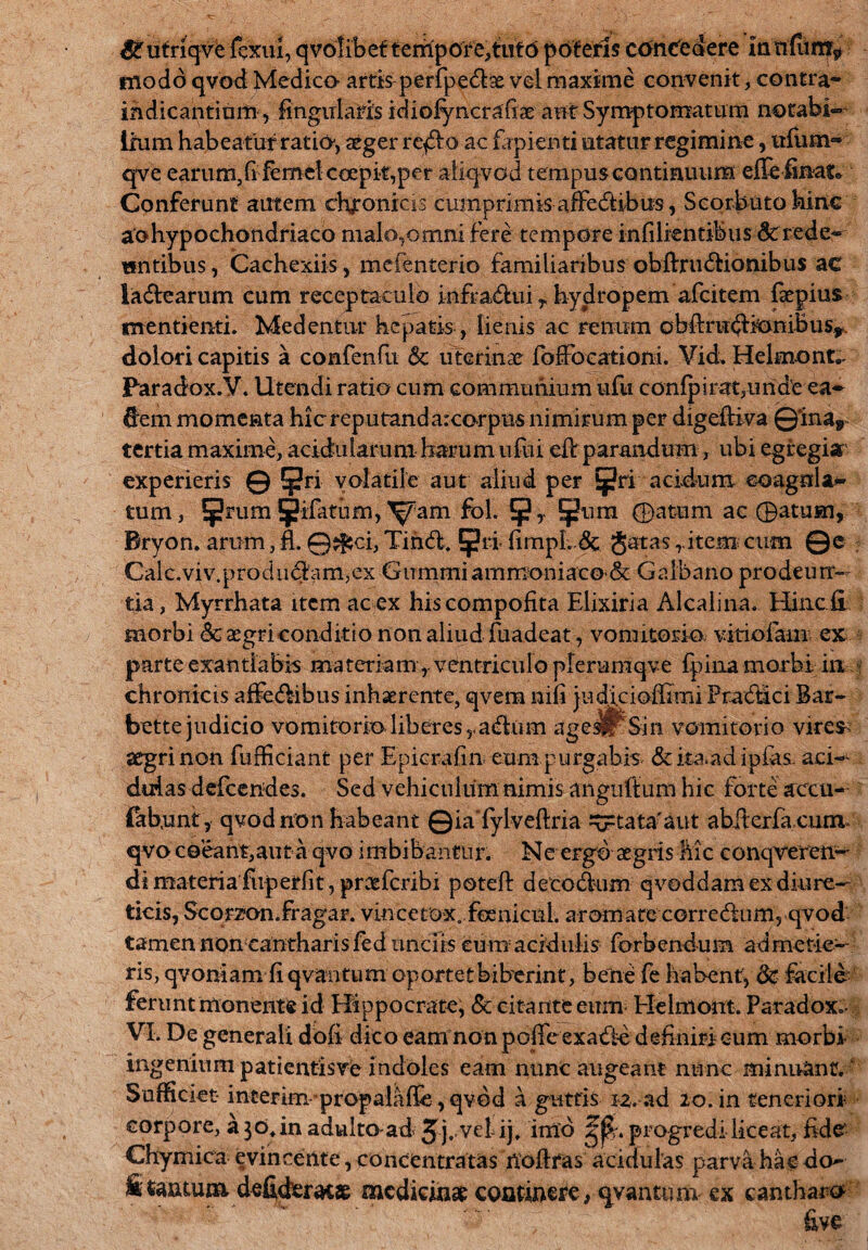 &utriqvc fexui, qvolibef tempore, tuto poteris concedere modo qvod Medico- artis perfpedae vel maxime convenit, contra- indicantium, lingularis idiofyncrafiae aut Symptomatum notabi¬ lium habeatur ratio, aeger reffio ac lapienti utatur regimine, lifum- qve earum,fi femelcGepif,per aliqvod tempus continuum effe finato Conferunt autem chronicis cumprimis affedibus, Scorbuto hinc aohypochondriaco malo,omni fere tempore infilien tibus dtrede- antibus, Cachexiis, mefenterio familiaribus obftru&ionibus ac la&earum cum receptaculo infradui r hydropem afcitem fiepius menti enti. Medentur hepatis , lienis ac renum obftru<5lioniBus, dolori capitis a confenfu & uterinae fofFoearioni. Vid. Helmonc Paradox.V. Utendi ratio cum communium ufu c onfp irat,unde ea- dem momenta hicreputanda:corpus nimirum per digeftiva ©*inar tertia maxime, acidularum harum ufui cfi: parandum, ubi egregia experieris © 5|?ri volatile aut aliud per acidum coagula¬ tum , 5rum 5ifatum, fol. ^ura ©attim ac ©atum, Bryon. arum, fi. ©jfsci, Tihd. !{?ri* fim|)l; Jatas r item cum ©c . Calc.viv.produ<fifam,ex GummiammoniacO'& Galbano prodeun¬ tia, Myrrhata item ac ex hiscompofita Elixiria Alcalina. Hincii morbi Sc aegri conditio non aliud fuadeat, vomitorio viriolam ex parte exantlabis materiamventriculo plerumqve fpina morbi in chronicis affedibns inhaerente, qvem nifi judicioffimi Pradici Bar- bette judicio vomitorio liberes y a&tim age^Sin vomitorio vire* aegri non fufficiant per Epicrafin eum purgabis &ita>adiplas- aci¬ dulas defeendes. Sed vehiculum nimis anguftum hic forte accu- fabunt, qvod non habeant ©iaTylveftria ^=tata'aut abftcrfa cum qvo coeant,aut a qvo imbibantur. Ne ergo aegris Mc conqveren- di materia fuperfit, praeferibi potefi: decodum qvoddam ex diure¬ ticis, Scorzon.fragar. vincetox. foenicul. aromate corredum, qvod tamen noncantharis fed unciis cum acidulis forbendum admetie¬ ris, qvoniam fi qvantum oportet biberint, bene fe habent, 8c facile ferunt monente id Hippocrate, & citante eum Helmont. Paradox.- VI. De generali dofi dico eam non pofieexade definiri cum morbi ingenium patientis ve indoles eam nunc augeant nunc minuant. Sufficiet- interim propalafie , qvod a guttis ra. ad 20. in teneriori corpore, a 30, in adulto ad J-j^vetij* imo progredi liceat, fide- Chymica evincente , eoncentratas noftfas acidulas parva hae do- S tantum defideratae medicina coarinere, qvantimi ex cantharo five