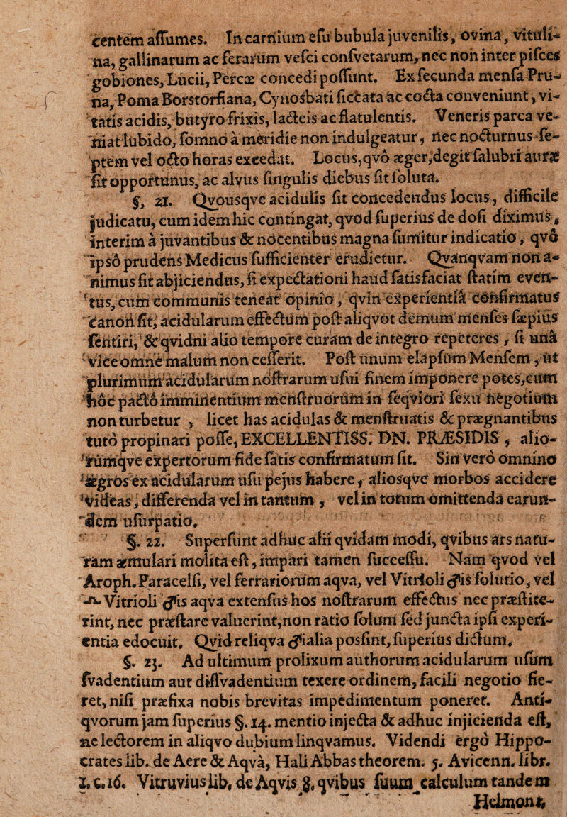 centem affumes. In carnium efu bubula juvenilis, ovina, vim Ii* na, gallinarum ac ferarum vefei confvetarum, nec non inter pifces gobiones, Lucii, Percae concedi poffnnt. Ex fecunda menfa Pru¬ na, PomaBorstorfiana, CynoSbati ficlrata ac coda conveniunt, vi¬ tatis acidis, butyro frixis, la&eis ac fiatulentis. Veneris parca ve- niat lubido, fomno a meridie non indulgeatur, nec nodurnus fe- ptem Vel odo horas excedat. Locus,qvo aeger,degit falubri aur£ Et opportunus, ac alyus lingulis diebus fitloluta. §> zt Qvousqve acidulis fit concedendus locus, difficile judicatu, cum idem hic contingat, qvod fuperius de dofi diximus * snterim a juvantibus & nocentibus magna fumltur indicatio, qvo ‘lps6 prudens Medicus diffidenter erudietur. Qyanqvam non a- nimiis fit abjiciendus, fi expedatiorii haud fatisfaciat (fatim even¬ tus, cum communis teneat opinio ,cjvln experiendiconfirmatus 'Canoii ffc acidularum efferum poft aliqvot demum irienfes faepifis fentiri; & qvidni alio tempore curam de integro repeteres , fi urt& ' ViCe omne malum non ceuerit. Poft unum elapfum Menfem ,ut 'plurirhuiWaciduiarum noftrarum ufui finem imponere potesVcum *fi6c pad6 ihimiriCntium mettfiruoriim in feqviOri fexit negotium non turbetur , licet has acidulas &menfiruatis & praegnantibus tuto propinari poffe, EXCELLENTISS. DN. PERSIDIS , alip- ^umqve expertorum fide latis confirmatum fit. Sin Vero omnino ^grosexaci didar um ufti pe jus habere, aliosqve morbos accidere Rideas, differenda vel in tantum, vel in totum omittenda earuif- <3em uftirpatio, ^ §. 12. Superfunt adhuc alii qvidam modi, qvibus ars natu¬ ram aemulari molita eft, impari tamen fiicceffn. Nam qvod vel Aroph. Paracelfi, vel ferrariorum aqva, vel Vitrloli <fi$ fohitio, vel Vitrioli (fis aqva extenfushos noftrarum effedus nec pr&ftiie- rimynec praedare valuerint,non ratio (blum fed jundaipfi experi¬ entia edocuit, Qvid rdiqva (fialiaposfint, fuperius di dum, 5. 23. Ad ultimum prolixum authorum acidularum ufiim fvadentium aut diflvadentium texere ordinem, facili negotio fie¬ ret, nili praefixa nobis brevitas impedimentum poneret. Anti- qvorum jam fuperius §. 14. mentio injeda & adhuc injicienda eft, ne ledorem in aliqvo dubium linqvamus. Videndi ergo Hippo¬ crates iib.de Aere & Aqva, Hali Abbas theorem. 5. Avicenn. iibr. X.c*i6. Vitruviuslib,deAqvis g»qvibus fuum cdculum tandem Hdmonr.