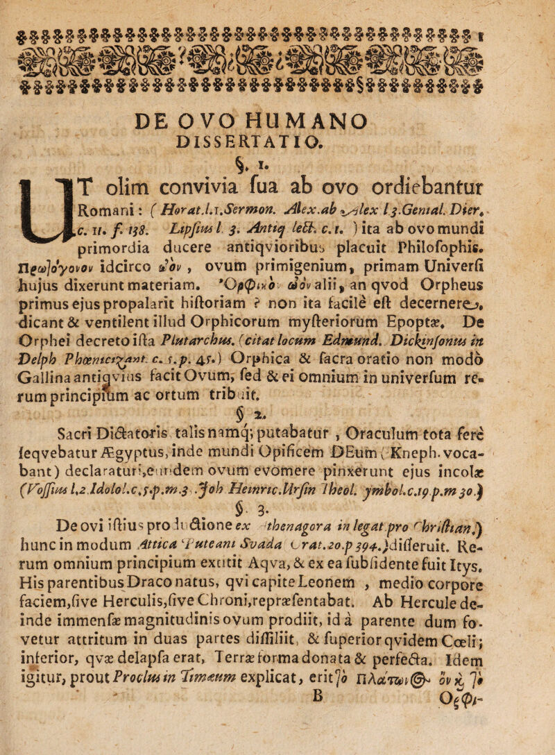 DE OVO HUMANO DISSERTATIO. %. i. UT olim convivia fua ab ovo ordiebantur Romani: ( Horat.l.i.Sermon. Alex.ah ^lex Ij.Gemal. Dier« c. i/, f 138. Lipfim l Antiq lehh c. u ) ita ab ovo mundi primordia ducere antiqvioribus placuit Philofophis. ne^joyovov idcirco Jb» , ovum primigenium, primam Univerfi hujus dixerunt materiam. 'Optpwoi taoValii, an qvod Orpheus primus ejus propalant hiftoriam t non ita facile eft decernero* dicant & ventilent illud Orphicorum myfteriorum Epopta?. De Orphei decreto ifta Plutarchus. (citat locum Edmund. Dickmjonm in Delph Phoenicr^ant. c.s.p. &.) Orphica & facra oratio non modo Gallina antiavius facit Ovum, fed &ei omnium in univerfum re® rum principium ac ortum tribuit. § 2. Sacri Dilatoris talis namq; putabatur , Oraculum tota fere feqvebatur Algyptus, inde mundi Opificem DEum ( Kneph. voca¬ bant) declaratur^eur-dem ovum evomere pinxerunt ejus incolas (Fojfiui l.z ldblol.c^.p.m.f .Joh Hetnnc.Urfin iheol. ymhoLc.tgp.mjo.) § 3- De ovi pro h dione ex thenagora tn legat pro rhrifttan.) hunc in modum Attica ‘Puteam Svada orat.,2op5?4.)ditferuit. Re¬ rum omnium principium exutit Aqva, & ex ea fublidente fuit Itys, His parentibus Draco natus, qvicapiteleonem , medio corpore faciem,five Herculis,fiveChroni,repra?fentabat. Ab Hercule de- inde immenfa? magnitudinis ovum prodiit, id a parente dum fo¬ vetur attritum in duas partes diffiliit, & fuperiorqvidem Coeli; inferior, qvas delapfa erat, Terra? forma donata & perfe&a. Idem igitur, proutProcluitn Tmaum explicat, erit‘jo nAa'wt@* orni■ 7* B 0^4“