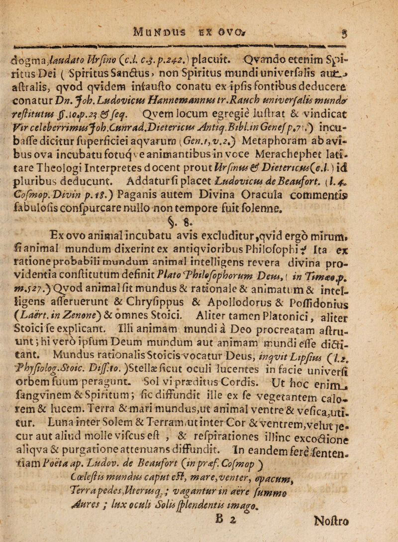 MtiNtms M ©vo* dogma,laudato Urfim (cd. c.3.p.*$2.) placuit. Ovando etenim Spi¬ ritus Dei ( Spiritus Samftus > non Spiritus irmndi univerfalis aftralis, qvod qvidem intaufto conatu ex tpfis fontibus deducere conatur Dn. Joh.Ludovicus Hannemmnmtr.Rauch univerfalismundor reftitutm tf.wf.23 gtf[eq. Qvem locum egregie luftrat & vindicat Vir celeherrimjteJoh.Cmrad.DietericM* AntiqMibl.in Gene/pt7t,) incu- baffediciturfuperficieiaqvarura {Gen.iyV.2d) Metaphoram abavi* bus ova incubato fotuq ve animantibus in voce Merachephet lati¬ tare Theologi Interpretes docent prout Urflnus^DietericmQe.Dld pluribus deducunt. Addaturfi placet Lu-dovicHs.de B-eaufort. {l.4^ Cofmop. Divm p.i$.) Paganis autem Divina Oracula commentfe fabulofis confpurcare nullo non tempore fuit folenne. §. % Ex ovo animalincubatu avis excluditur ,qvid ergo mirum* lianimal mundum dixerint ex antiqvioribus Philofophif Ita ex ratione probabili mundum animal intelligens revera divina pro¬ videntia conftituttim definit Plato Thilofopborum Dem, ( in Ttmmp* mjzy.) Qvod animal fit mundus & rationale & animatum & intef- ligens afleruerunt & Chryfippus & Apollodorus & Poflidonius (Laisrt. in Zenone) & omnes Stoici. Aliter tamen Platonici, aliter Stoici fe explicant. Illi animam mundia Deo procreatam aftru- unt; hi vero ipfum Deum mundum aut animam mundi etfe divi¬ tant. Mundus rationalisStoicis vocatur Deus, inqvit Lipjius (l.£e 'Fhjfiolog.Stoic. Dijf.io. )$telix Rcut oculi lucentes in facie univerli orbem fuum peragunt. Sol vi proditus Cordis. Ut hoc enirn^ fangvinem & Spiritum ; iic diffundit ille ex fe vegetantem calo¬ rem & lucem. Terra & mari mundus,ut animal ventre & vefica uti¬ tur. Luna inter Solem & Terram,ut interCor &ventrem,vehit je¬ cur aut aliud molle vifcus-eft , & refpirationes illinc excoVione aliqva 6c purgatione attenuans diffundit. In eandem fere fentenu fiam Poeta ap. Ludov. de Bemfort (inpraf.Cofmop ) Coeleftis mundus caput efl, mare,venter, opacum, Terrapedes,Mteru4(fe .; vagantur in aere fummo Aures ; lux oculi Solis [file ridentis imago„ B * Noftro