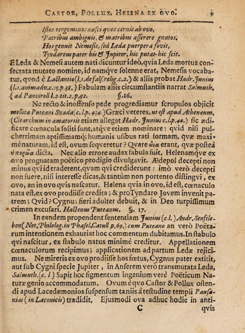 .//rej: tergemmoj nafci fjvos cernis ab ovo, patribus ambiguis, matribus ajferere gnatos£ Hos genuit Ne mejis, fed Leda puerpera fovit, Tyndareus pater his& Jupiter, hic putat’hic frit, ELeda &Nemefi autem nati dicuntur ide6,qvia Leda mortua c-o-n- fecrata mutato nomine, id namqve folenne erat, Nem e fis vocaba¬ tur, qvod e LaUantio(l. t.defalfrelig.c^P) & aliis probat Hadr.Junius {lj.animadvxjf.p38.') Fabulam aliis circiimftantiis narrat Salmuth* ( ad Panciroll l.2tit.2,p^2. §*l6e Ne redo &inoffenfo pede progrediamur fcrupulos objicit mellita Puteani Svada{c. Ip. <^#)Gra?ci veteres, utefl apud Athenaum, {Clearcbum in amatoriis etiam allegat Hadr. ‘Junius cj.p.40.) fic sedi- iicare cenaculafolitifunt.atqveetiam nominare: qvid nifi pul¬ cherrimam aptiffimaraq; humanis ufibus rati formam, qvse maxia me naturam, id cft, ovum feq veretur ? Qyare&W erant, qvsepoftea V7rs%wci di&a. Nec alio errore audax fabula fuit, Helenamqve ex ovo prognatam poetico prodigio divulgavit. Aldepol decepti non minus qviid traderent,qvam qvi credideruntimo vero decepti non fuere, nifi interefle dicas,& tantum non portento diftingvi, ex ovo, an in ovo qvis nafcatur* Helena qvia in ovo, id eft, coenaculo nata eft,ex ovo prodiifie credita; & proTyndaro Jovem invenit pa¬ trem*, Qvid PCygnus fieri adulter debuit, & in Deo turpiflimum * crimen excufari. Hattenus 'Puteanus, §. 17. In eandem propendent fententiam Junius (cd. )Andr.Senftk- ben^NotTPhilologdnThaJeLCatullp.69.) cum Puteano an vero Poetat rum intentionem exhauriat hoc commentum dubitamus.In ftabulo qvinafcitur, ex ftabulo natus minime creditur. Appellationem coenacuiorum recipimus; applicationem ad partum Ledas rejici¬ mus. Ne mireris ex ovo prodiifle hos foetus, Cygnus pater extitit, aut fub Cygni fpecie Jupiter, in Anferem vero transmutata Leda, Salmuthjc. I) Sapit hoc figmentum ingenium vere Poeticum Na¬ tura? genio accommodatum, Ovum e qvo Caftor & Pollux often- di apud Lacedaemonios fufpenfum taniis ateftudine templi Paufit- nias[inLaconicis) tradidit* Ejusmodi ova adhuc hodie in anti- C qvis