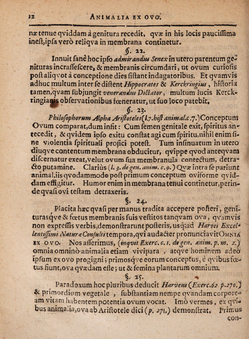 .^ tl—IWTTHiBfnHMHIWI Mimi | I I,,- y^-re^iL ... w in t—Wii ii^ j nx tenue qviddam a genitura recedit, qvas in his locis pauciffima ineft,ipfa vero reliqva in membrana continetur. $• **• Innuit fane hocipfo admirandus Senex in utero parentum ge¬ nituras incraffefcere, Bc membranis circumdari, ut ovum curiofis poft aliqvot a conceptione dies fiftant indagatoribus. Et qvamvis adhuc multum inter fe difient Hippocrates & Kerckringius, hiftoria tamen,qvam fubjungit venerandus Delator} multum lucis Ker.ck» ringiams qbfervationibus fcencratur,utfuo loco patebit* §- 23- Philofophorum u4lpha AriJlotelesQ.yMfl animal.c ,j.)Conce$tUffi Ovum comparat,dum infit: Cum femen genitale exit, fpiritus an-9 te cedit, &qvidem ipfo exitu confiat agi cum fpiritu,nihil enim li¬ ne violentia fpirituali projici poteft. Tum infinuatum in utero diuqve contentum membrana obducitur, qvippe qvod anteqvam difcernatur exeat,velut ovum fu a membranula contedum, detra-* *do putamine. Clarius (/. 3. degen. anim, c.9.) Qvx intra fe pariunt animafiis qvodammodo poftprimum conceptum oviforme qvid¬ dam effigitu r. Humor enim in membrana tenui continetur,perin¬ de qvafi ovi te fiam detraxeris,, §♦ 24* ^ . g , ^ Placita haecqvafi per manus tradita accepere pofteri, geni- turasqve Bc foetus membranis fuis Vefiitos tanqvam ova, qvamvis non expreflis verbisd^monftrarunt porteris, usq;ad Harvei Excel* lentiffi?m Natura Cmfultite m po r a, q vi audader pronunciavitOMN ia ix ovo. INIos afferimus, (tnqvit Exerc.c.t, degen* anim.p.m. 2.) omnia omnino animalia etiam vivipara ? atqve hominem adeo ipfum ex ovo progigni vprimosqve eorum conceptus, e qvibus foe¬ tus fiunt,ova qva^dam efle; ut & femina plantarum omnium. Paradoxum hoc pluribus deducit Harveus QExerc*62.p'2jo.'} & primordium vegetale , fubftantiam nempe qvandam corpore^ am vitam habentem potentia ovum vocat. Imo vermes, ex qvi- bus anima 1 ia a.ova ab Adftotele dici (p. 2ju) demonftrat, Primus eon-