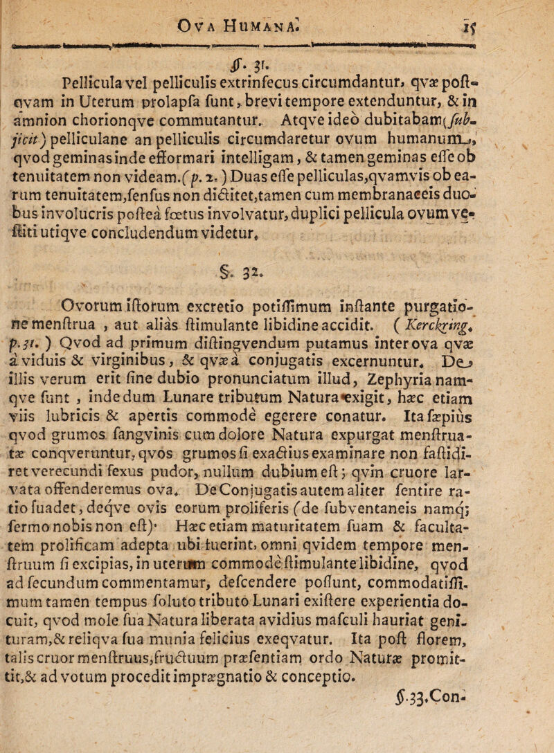 iMf. Pellicula vel pelliculis extrinfecus circumdantur» qvaepoft* civam in Uterum prolapfa funt, brevi tempore extenduntur, & in amnion chorionqve commutantur. Atqveideo dubitabam(^- jicit) pelliculane an pelliculis circumdaretur ovum humanum^ qvod geminas inde efformari intelligam, & tamen geminas efleob tenuitatem non videam.(p. 2.) Duas e(Te pelliculas,qvam vis ob ea¬ rum tenuitatem,fenfus non diditet,tamen cum membranaceis duo¬ bus involucris po Aea foetus involvatur, duplici pellicula ovum ve¬ liti utiqve concludendum videtur# §v 32* Ovorum iflorum excretio potiflimum inflante purgatio¬ ne menftrua , aut alias ftimulante libidine accidit. ( Kerckring4 p.31. ) Qvod ad primum diftingvendum putamus inter ova qvae a viduis & virginibus, & qvasa conjugatis excernuntur# De^ illis verum erit fine dubio pronunciatum illud, Zephyria nam- qve funt , inde dum Lunare tributum Natura «exigit, ha?c etiam viis lubricis & apertis commode egerere conatur. Ita fsepiqs qvod grumos fangvinis cum dolore Natura expurgat menflrua- tse conqveruntur7qvos grumos fi exadius examinare non faflidi- ret verecundi fexus pudor, nullum dubium efl; qvin cruore lar¬ vata offenderemus ova. De Con jugatis autem aliter fentire ra¬ tio fuadet, deqve ovis eorum proliferis (de fubventaneis namq; fermo nobis non cft)- H^c etiam maturitatem fuam & faculta¬ tem prolificam adepta ubi luerint, omni qvidem tempore men- ftruum fi excipias, in utertim commode limulante libidine, qvod ad fecundum commentamur, defcendere poflunt, commodatiffi- mum tamen tempus foluto tributo Lunari exilere experientia do¬ cuit, qvod mole fua Natura liberata avidius mafculi hauriat gem- turam,&reliqva fua munia felicius exeqvatur. Ita pol florem, talis eruor menftruus,fruduurn praffentiam ordo Natura? promit- tit,& ad votum procedit impr^gnatio & conceptio. $.33#Con-