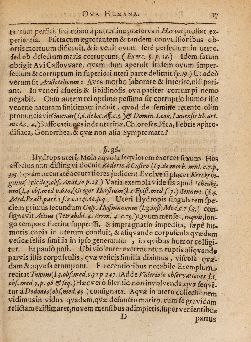 T7 tantum perfici, feci etiam i putredine ..praefer va-riZ6<r^/proiiat ex¬ perientia. Pfittacumsegrctantcm & tandem convulficnibus ob¬ ortis mortuum diffeeuit, & invenit ovum fere perFedurn in utero- fed ob defedtim maris corrupium, ( Ex ere. f. p. i<?.) Idem fatum obtigit Avi Caffovvare, qvam dum aperuit itidem ovum imper- fedurn & corruptum in fuperiori uteri parte delhuk.(p.ip.) Ut adeo verum fit v4r.i!iotelicum: Aves morbo laborare & interire^nifi pari¬ ant. In veneri afuetis & libidinofis ova pariter corrumpi nemo negabit. Cum autem rei optimse peilima fit corruptio humor ille veneno naturam finitimam induit, qvod de femine retento olim pronunciavh<jalenu4(l.6.deloc.aff.c.3.')&Eomin.Leon. Lunenfis lib.arh med.c* 405ufFocatior^esindeuterin^ChlorofeSjPica,Febris aphro» dinaca,Gonorrhea,&qv£ non alia Symptomata/ §• 3^* Hydrops uteri, Mola aqvofa feqvlorem exercet fexum* Hos affedus non diftingvi docuit Rodenc.k Caflro (I3.de morb. mnl. cj.p4 393.) qvam accurate accuratiores judicent Evolve fi placet Kerckrin- gmm(Spicileg.obf. Anatjo p.28.) Varia exempla vide fis apud tchenkL um(l<4 ohf.medp.62oi(Gregor HorJlmm(l.2 Epifl.med f jdj Sennert. (1.4* Med,Pra5l.part.i.f.2.c.ii.p.66.feq.) Uteri Hydropis fingularem fpe- ciem primus fecundum Cajp. Hojfmanmm (l.Med.c.7 fed) con« fignavit«*4i>/«tf (letrabibL 4» term. 4 e.7^.)Qvum menfe ,/>/^^/>,lon¬ go tempore fuerint fupprefTi, & impugnatio impedita, fepd hiu moris copia in uterum confkiit,&aliqvandocorpufculaqva?dam veficaHellis fimilia in ipfo.generantar , in qvibus humor colligi¬ tur. Et paulo poft. Ubi violenter excernuntur, ruptis aliqvando parvis illis corpufculis, qva? veficis fimilia diximus , vifeofa qvx- dam& aqvofa erumpunt. E recentioribus notabile Exemplum^ tQZ\tatTtilpim{l.3.obf.med.c.32p 247.)Adde Vd/erioU obfervattones l.j obf,med.y.p. 96 &feq.)Hsec vero filentio non involvenda,qvsrieqvi- tur &Dodoneo(obf<med.49 ) confignata. Aqvar in utero colledionem vidimus in vidua qvadam,qvas defundo marito cum fe gravidam relidam exiflimaret, novem menfibus adimpletis, fuper venientibus ^ partus