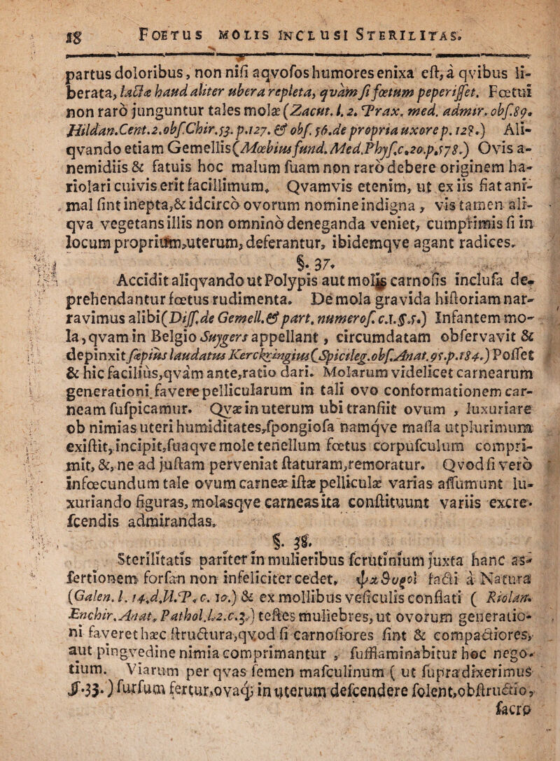 * Foetus molis inclusi Sterilitas» partus doloribus, non nifi aqvofos humores enixa eft, a qvibus li¬ berata, faBa haud aliter ubera repleta, qvdm fi foetum peperijfet. Fcetui non raro junguntur tales mola; (Zacut. /. 2, 'Trax. med. admtr_. obf.89* Hildan. Cent. 2 .obfChir. p.127.0* obf rf.de proprsa uxore p. 12?.) Ali- qvando etiam GemellisCMoebiusfund.Med.Phjfc^Gp^jS.) Ovis a- nemidiis & fatuis hoc malum fuam non raro debere originem ha¬ riolari cuivis erit facillimum* Qvamvis etenim, ut ex iis fiat ani¬ mal fint inepta,& idcirco ovorum nomineindigna , vis tamen ali- ■ qva vegetans illis non omnino deneganda veniet, cumprimis fi m locum prapriifnvuterum, deferantur, ibidemqve agant radices, §• 3 7* Accidit aliqvando ut Polypis autmoljjgeamofis inclufa de* prehendantur foetus rudimenta» De mola gra vida hiftoriam nar¬ ravimus a\\bi(DiJf,de Gemell.&part, numerof c,t.£,f.) Infantem mo¬ la,qvarn in Belgio Sujgers appellant, circumdatam ©bfervavit Sc depinxit fiepms laudatus Kerckringim (jSpictleg. obf^nat. gs.p.f84.) Follet & hic facilius,qvam ante,ratio dari» Molarum videlicet carnearum generationi, favere pellicularum in tali ovo conformationem car¬ neam fufpicamur. Qvadn uterum ubi tranfiit ovum , luxuriare ob nimias uteri humiditates/pongiofa namqve malla utpkirimum exiftit3 incipitJfuaqvemoIeteheIIum foetus corpufculimi compri¬ mit, &, ne ad juftam perveniat flaturam,remoratur» Q vod fi vero ' infcecundumtale ovum carnea iflse pelliculae varias afllimunt lu¬ xuriando figuras, molasqve carneasita conflituunt variis excre* fcendis admirandas» Sterilitatis pariter in mulieribus fcrutinium juxta hanc as- fertionem forfan non infeliciter cedet, $/x&ogol fadi a Naturi {Galen. I. i^d.U.To C. 10.) & ex mollibus veficulis conflati ( Riolarr* Enchir. An at* Pathol.L-2.c.$,) tefles muliebres, ut ovorum generatio¬ ni faveret hsec llrudura,qvod fi carnoliores fint Sc eompadiores,' aut pingvedine nimia comprimantur , fuffiammabitur hoc nego» tium. Viarum per qvas femen mafculinum ( ut fupra;dixerimus Jf.33;) furfum fertur^Qvaq; irujterun) defcendere folent,obftru£tior facrp