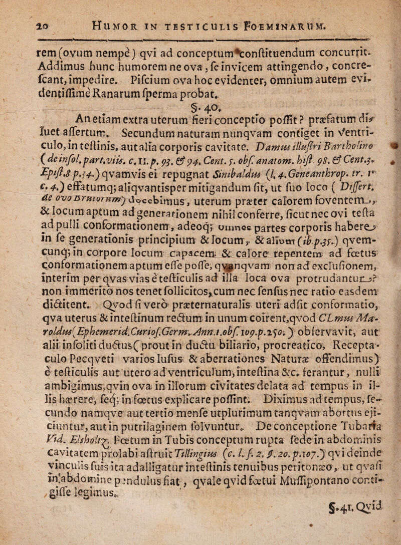 io Humor in testiculis Foeminarum. rem (ovum nempe ) qvi ad conceptum^onftituendum concurrite Addimus hunc humorem ne ova, fe invicem attingendo, concre- fcant, impedire. Pifcium ova hoc evidenter, omnium autem 2vi¬ denti (Time Ranarum fperma probat* §*4°* w / i An etiam extra uterum fieri conceptio poffit? prtefatumdD luet affertum. Secundum naturam nunqvam contiget in ventri¬ culo, in tefiinis, aut alia corporis cavitate. Damm iliuftri Bartholino ( de infol\partwiis. c. 11.^. & 94«, Cent. y, obf. anatom. hjft\ 98. Cent.3* * EpifttSp.M-) qvamvis ei repugnat Simbaldm (/, 4, GeneantJcrop. tr. r €* efFatumqjaliqvantispermitigandum fit, ut fuo loco ( Differt, de ovonrmorww^) doeebimus^, uterum praeter calorem foventem-*, & locum aptum ad generationem nihil conferre, fieutnecovi tefta ad pulli conformationem, adeoq8, oumec partes corporis habere^ in fe generationis principium & locum ,. qvem- cunq; in corpore locum capacem* & calore tepentem ad foetus conformationem aptum efie pofle, qvpnqvam non ad exclufionem, interim per qvas viasetefticulisad illa loca ova protrudantur-?? non immerito nos tenet follicitos, cum nec fenfus nec ratio easdem diditent., Qyodfi vero prseternaturalis uteri adfit conformatio, qva uterus & inteftinum redum in unum colrene,qvod ClmmMa* roldm^Ephemerid.CuriofGerrmAnnA.obf.iog.p.^Q'.) obfervavit, aut alii in (bliti dudus( prout in dudu biliario, procreatico, Recepta * culo Pecqveti varios lufus & aberrationes Naturas offendimus) e tefticulis aut utero ad ventriculum, intefiina&c. ferantur , nulli ambigimus,qvin ova in illorum civitates delata ad tempus in il¬ lis ha* re re, feq; in foetus explicare pofiint. Diximus ad tempus, fe¬ cundo namqve aut tertio menfe utplurimum tanqvam abortus eji¬ ciuntur, aut in putrilaginem folvuntur* De conceptione Tubaria Vtd. Elsholt£ Fcetum in Tubis conceptum rupta fede in abdominis cavitatem prolabi affruit Ttllingim (c. 2. /. 20. p.107.) qvi deinde vinculis fuis ita adalligatur intefiinis tenuibus peritoneo, ut qva fi injabd omine pendulus fiat, qvale qvid foetui MuUipontano conti- , giffe legimus*. §»41. Qvid