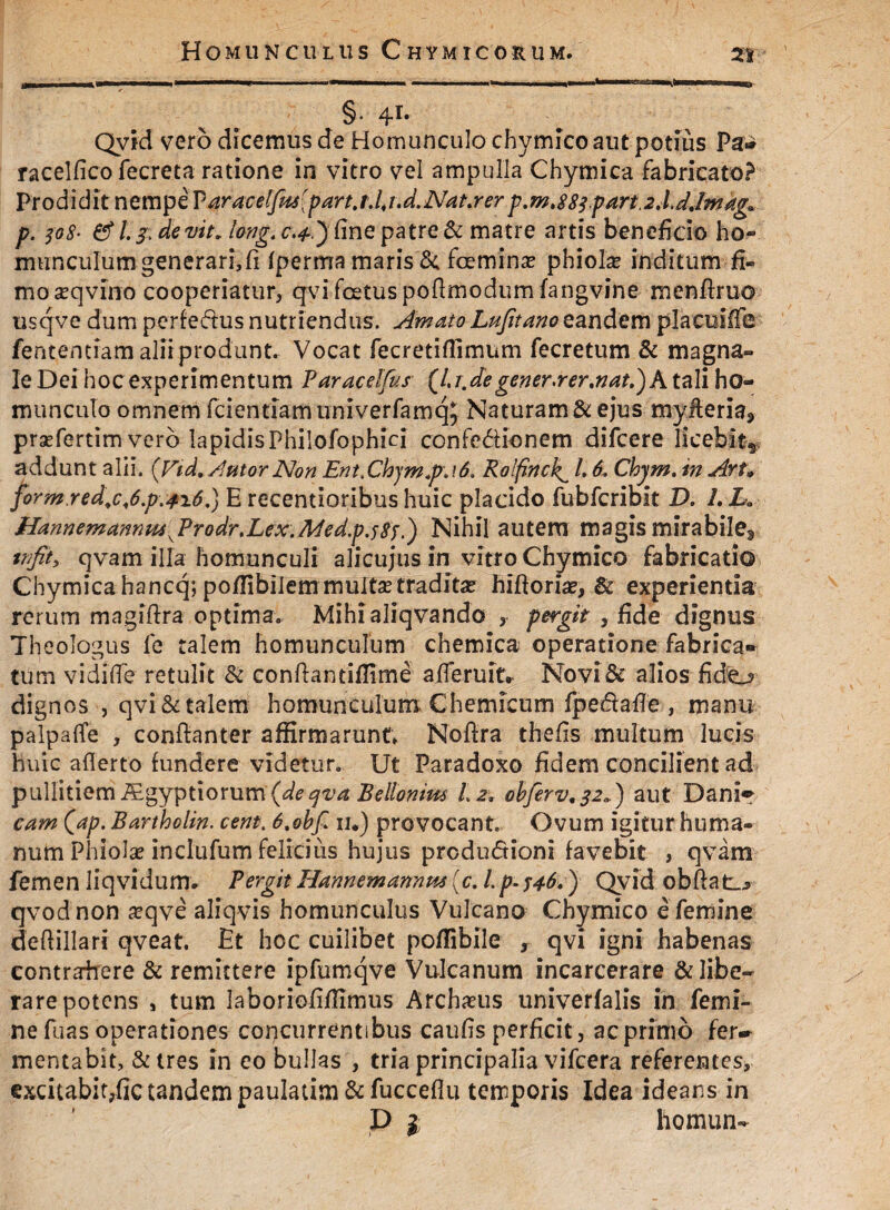 Homunculus Chymicorum. 2i §• 4r* Qvid' vero dicemus de Homunculo chymico aut potius Pa* racelfico fecreta ratione in vitro vel ampulla Chymica fabricato? Prodidit nempe Varacelfmipart.tdi.d.NaLrerp.mt883part.2,ljjmag0 p. 308• & l. s devit* long.c.4,') fine patre & matre artis beneficio ho¬ munculum generari, fi fperma maris & femina* phiohe inditum fi¬ mo seqvino cooperiatur, qvi foetus poflmodum fangvine menftruo usqve dum perferus nutriendus. Amato Lufitano eandem placiiiffe fententiam alii produnt. Vocat fecretiflimum fecretum & magna- Ie Dei hoc experimentum Paracelfus {Lr,de genera er .nat.) A tali ho¬ munculo omnem fcientiamuniverfamq, Naturam & ejus myfteria9 prsefertim vero lapidisPhilofophici confe&ionem difeere licebit*, addunt alii. {Vid. Autor Non Ent.Chjm.pj6, Rolfinckc L 6. Chjm. in Aru jorm.red,c,6.p.4i6.) E recentioribus huic placido fubfcribit D. 1. La HannemanmuKProdr.Lex. Aded.pjSs.) Nihil autem magis mirabile^* tnfit, qvam illa homunculi alicujus in vitro Chymico fabricatio Chymica hancq; pofftbilem multae traditas hifforiae, & experientia rerum magiftra optima. Mihialiqvando , pergit , fide dignus Theologus fe talem homunculum chemica operatione fabrica¬ tum vidiffe retulit & conllantiflime afferuit» Novi & alios fido dignos , qvi & talem homunculum Chemicurn fpe&afTe, manu palpafTe , conftanter affirmarunt» Noftra thefis multum lucis huic aflerto fundere videtur. Ut Paradoxo fidem concilient ad pullitiem iEgyptiorum {deqva Bellonius Lz. obferv.22<*) aut Dani» cam Qap. Bartholin. cent. 6,obf iu) provocant. Ovum igitur huma¬ num Phiolae inclufum felicius hujus productioni favebit , qvam femen liqvidum. PergitHannemannm(c. l.p.346.) Qvid obftat_> qvodnon a?qve alfqvis homunculus Vulcano Chymico e femine deftillari qveat. Et hoc cuilibet poffibile , qvi igni habenas contrairere & remittere ipfumqve Vulcanum incarcerare & libe¬ rare potens , tum laboriofiffimus Arclmis univerfalis in femi¬ ne fuas operationes concurrentibus caufis perficit , ac primo fer~ mentabit, &tres in eo bullas , tria principalia vifcera referentes, excitabitpfic tandem paulatim&fucceflu temporis Idea ideans in