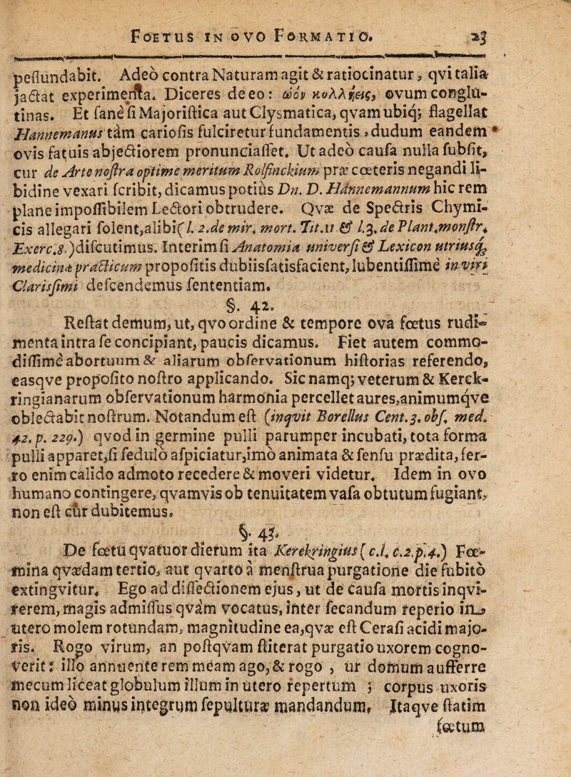 jadat experimenta» Diceres deeo: ooov ovum.conglu¬ tinas. Et fanefiMajoriftica autClysmatica,qvamubiq3 flagellat Hamemanus tim cariofis fulciretur fundamentis ,dudum eandem * ovis fatuis abjectiorem pronundaffet* Ut adeo caufa nulla fubfit* cur de Arte nofira optime meritum Rolfinckium prse coeteris negandi li¬ bidine vexari fcribit, dicamus potius Dn. D. Hdnnemammm hic rem plane impofltbilem Ledori obtrudere. Qvae de Spedris Chymi¬ cis allegari folent,alibi(/. 2.demirt mori. 7it.ii & L%,deT>lant.monftr+ jEjmr4£.)difcutinius. In teri m fi Anatomia miverfitf Lexicon utriusj^ medicinipratticum propofitis dubiisfatisfacient,Iubentiflime imm CUrisfimi defcendemus fententiam. §. 42. Reflat demum> ut, qvo ordine & tempore ova fcetus rudi® mentaintrafeconcipiant, paucis dicamus. Fiet autem commo- diflime abortuum & aliarum obfervationum hiflorias referendo* easqve propofitonoflro applicando. Sic namqj veterum & Kerek- ringianarum obfervationum harmonia percellet aures,animumqve obiedabitnoflrum» Notandum eft ('inqvit Rorellm Cent.2,obf+ med* 42. p. 229.) qvod in germine pulli parumper incubati, tota forma pulli apparet,fi fedulb afpidatur,imb animata & fenfu prsedita, fer¬ ro enim calido admoto recedere & moveri videtur* Idem in ovo humano contingere, qvamvis ob tenuitatem vafa obtutum fugianU non efi cur dubitemus. De fetttqvatuot dierum ka Kerekringim[cJ, c.2,p,4.) Fa> mina qvasdam tertio, aut qvartoa menftruapurgatione diefubitb extingvitur* Ego ad difledionem ejus, ut de Caufa mortis inqvi- ferem, magis admifiusqvam vocatus, inter fecandum reperio irL? utero molem rotundam, magnitudine ea,qva? efl Cerafi acidi majo¬ ris. Rogo virum, an poftqvam ftiterat purgatio uxorem cogno¬ verit: illo annuente rem meam ago,&rogo , ur domum aufferre mecum liceat globulum illum in utero repertum 3 corpus uxoris non ideo minus integrum fepultur^ mandandum, Jtaqve fiatim fotum