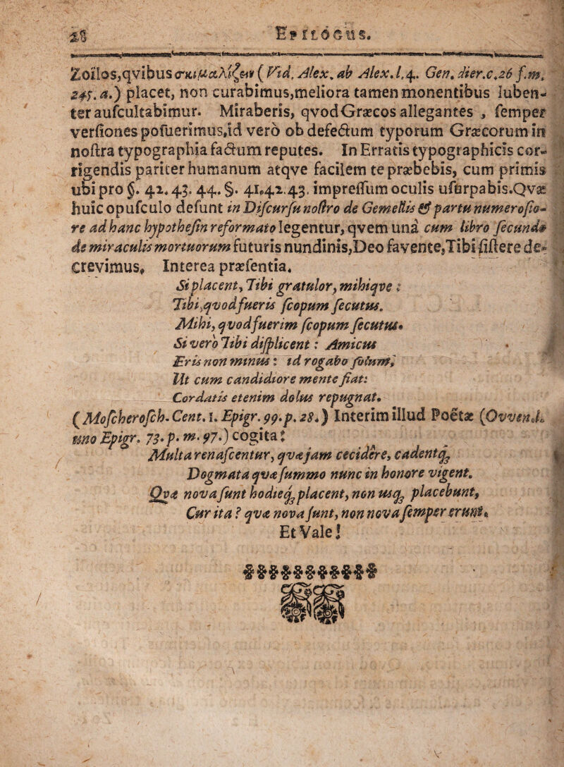 £©il®s,qvibus <rfttjUaAj£«v ( Vtd, Alex. ah Alex. /,4. Gen, dier.c,z6 fm, a#;. a.) placet, non curabimus,meliora tamen monentibus luben- teraufcultabimur. Miraberis, qvodGraecos allegantes , femper verfiones pofuerimiis,id vero ©b defedum typorum Graecorum in noftra typographia fa&tim reputes. In Erratis typographids cor« rigendis pariter humanum atqve facilem teprsebebis, cum primis ubi pro §. 41*45.44* §. 41*42.'43. imprefliim oculis ufurpabis.Qvai fiuicopufculo defunt inDifcurfunodro de Gemellis fif fartu numero(io* re ad hanc hjpothejin reformato legentur, qvem una cum libro fecunde is miraculis mortuorum futuris nundinis,Deo fayentejTibififtere de- Crevimus, Interea praefentia. Si placent, 7ibi gratulor} mihiqve ; Tihitfvodfueris fcopum fecutus. Mihi, qvod fuerim fcopum fecutm• Si vero libi dijplicent: Amicus Eris non minus % id rogabo fblnml llt cum candidiore mente fian Cordatis etenim dolus repugnat. ^Mofcherofcb.Cent.uEpigr.99.p.z$4) Interimillud Poetas {Ovvendb mo Epigr, 73• p- w. 97.) cogita $ Multa renafcentur, ejvajam cecidere, cadent^ Dogmata qva fummo nunc in honore vigent. Qva novafunt hodietf placent, non us% placebunt, Cur ita f qva nova funt, non nova femperermi* Et Vale J • ■ ‘