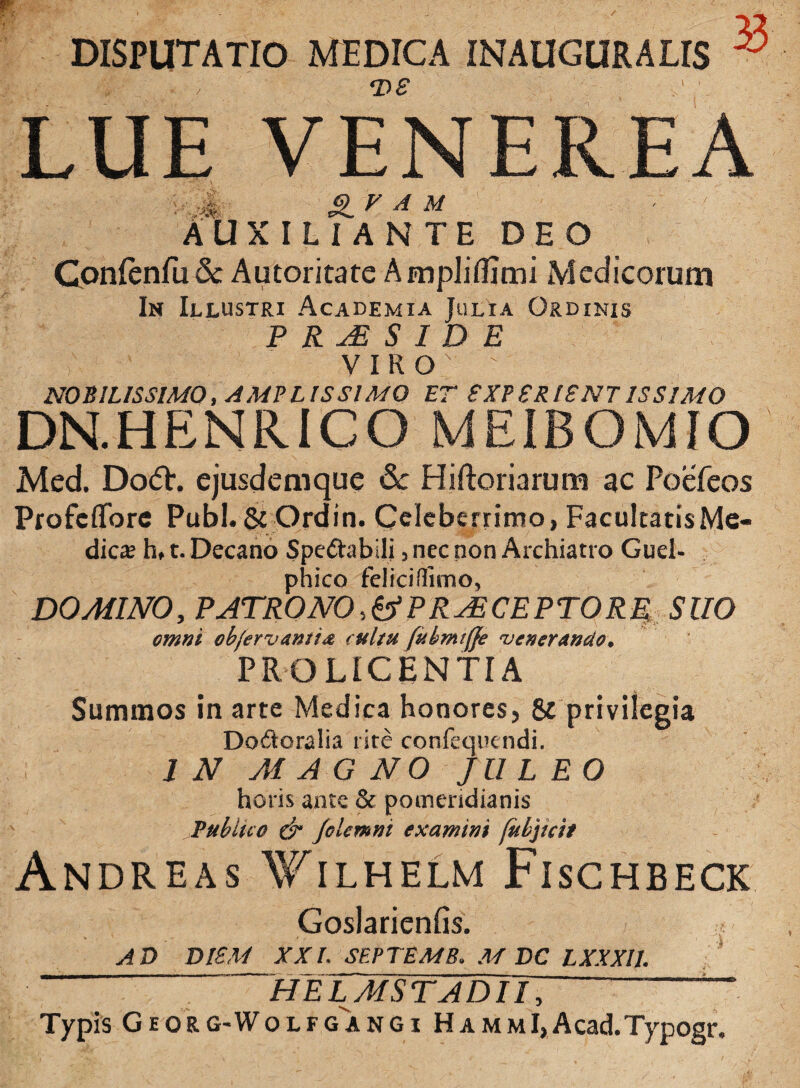 DISPUTATIO MEDICA INAUGURALIS ^ T>£ AUXILIANTE DEO Gonlenfu 8c Autoritate AmpJiflimi Medicorum In Illustri Academia Julia Ordinis V I R O M) SILISSIMO, AMP L IS SIMO ET £XP £R I£NT IS SIMO DN.HENRICO MEIBOMIO Med. Do<5h ejusdemque 6c Hiftoriarum ac Poefeos Profcflfore Pubi. & Ordin. Celeberrimo, Facultatis Me¬ dies h, t. Decano Spe&abili, nec non Archiatro Guel- phico feliciffimo, DOMINO, PATRONO-,t> PRAECEPTORE SUO omni ob/ervantia cultu fitbmiffe 'venerando. PROLICENTIA Summos in arte Medica honores, & privilegia Do&oralia l ite confequendi. 1 N M A G NO JULEO horis ante & pomeridianis Publico ct Jolentni examini fubjicit Andreas Wilhelm Fischbeck Goslarienfis. AD DI£M XXL SEPTEMB. M DC LXXXII. helmstadiT; ~ Typis G e o R g-W olfgangi Hamm I, Acad.Typogr. /