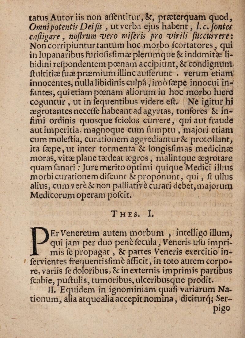 tatus Autoriis non aflentitur, Se, praeterquam quod. Omnipotentis Dei fit, ut verba ejus habent, /. c. fontes caligare, nojlrum vero mi feris pro virili fitc currere: Non corripiuntur tantum hoc morbo fcortatores, qui in lupanaribus furiofisfimae plerumque St indomitae li¬ bidini refpondentem poenam accipiunt. St condignum, ftultitiaefuaepraemium illinc aufferunt , verum etiam innocentes, nulla libidinis culpa, imofaepe innocui in- fantes, qui etiam pcenam aliorum in hoc morbo lueres coguntur , ut in fequentibus videre eft. Ne igitur hi aegrotantes necefle habeant ad agyrtas, tonfores St in¬ fimi ordinis quosque fciolos currere, qui aut fraude aut imperitia, magnoque cum fumptu, majori etiam cum moleftia, curationem aggrediantur St protollant, ita faepe,ut inter tormenta St longisllmas medicinae moras, vitse plane taedeat aegros, malintque aegrotare quamfanari: jure merito optimi quique Medici illius morbi curationem difcunt St proponunt, qui, fi ullus alius, cum vere St non palliative curari debet,majorum Medicorum operam pofcit. Thes. I, PEr Venereum autem morbum , intelligo illum, qui jam per duo pene fecula, Veneris ufu impri¬ mis fe propagat, St partes Veneris exercitio in- fervientes frequentisfimb afficit, in toto autem corpo¬ re, variis fe doloribus. St in externis imprimis partibus fcabie, puftulis, tumoribus, ulceribusque prodit. II. Equidem in ignominiam quafi variarum Na¬ tionum, alia atque alia accepit nomina, diciturq; Ser- - pigo