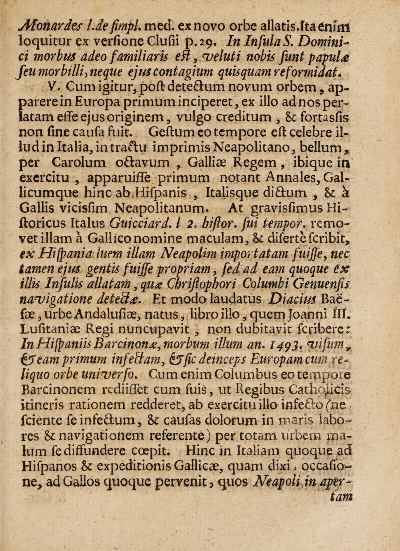 AIonardes l.de fimpl. meti, ex novo orbe allatis.Ita enim loquitur ex verfione Clufii p. 29. In InfulaS. Domini¬ ci morbus adeo familiaris en, meluti nobis funt papula feu morbilli-, neque ejus contagium quisquam reformidat* V. Cum igitur, poft dete&um novum orbem, ap¬ parere in Europa primum inciperet, ex illo ad nos per¬ latam efle ejus originem, vulgo creditum , Stfortasfis non fine caufa fuit. Geftum eo tempore eft celebre il¬ lud in Italia, intraftu imprimis Neapolitano, bellum, per Carolum o&avum , Galliae Regem, ibique in exercitu , apparuifle primum notant Annales, Gal- licumque hinc ab Hifpanis , Italisque diflum , St at Gallis vicisfim Neapolitanum. At gravisfimus Hi- ftoricus Italus Guicciard. I 2. bijlor. fui tempor. remo¬ vet illam a Gallico nomine maculam. St diferte fcribit, ex Hifpania luem illam Neapolim importatam fuijfe, nec tamen ejus gentis fuijfe propriam, fed ad eam quoque ex illis Infulis allatam, qu<e Cbrijlopbori Columbi Genuenfis navigatione detefhe. Et modo laudatus Diacius Bae- o v fae, urbe Andalufiae, natus, libro illo, quem Joanni III. Lufitaniae Regi nuncupavit , non dubitavit fcribere.* In Hifpaniis Barcinonne, morbum illum an. 1493. vifum , &eam primum infeSam, &fic deinceps Europam cum re¬ liquo orbe univerfo. Cum enim Columbus eo tempore Barcinonem rediiffet cum fuis, ut Regibus Catholicis itineris rationem redderet, ab exercitu illo infeCto (ne • fciente feinfeflum, 8t caufas dolorum in maris labo¬ res St navigationem referente) per totam urbem ma¬ lum fe diffundere coepit. Hinc in Italiam quoque ad Hifpanos St expeditionis Gallicae, quam dixi > occafio- ne, ad Gallos quoque pervenit, quos Neapolim aper¬ iam