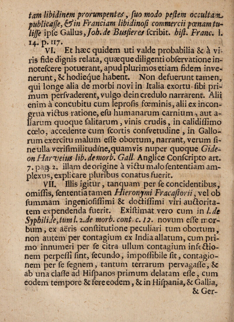 tam libidinem prorumpentes, fuo modo pejlem occultam.d publicajje, in Framiam libidinoji commercii poenam tu- liffe ipfe Gallus 3 Job.de Busfieres fcribit. hift. Franc. 1. 14. p. 117. VI. Et haec quidem uti valde probabilia & & vi¬ ris fide dignis relata, quaeque diligenti obfervationein- notefcere potuerant, apud plurimos etiam fidem inve¬ nerunt , & hodieque habent. Non defuerunt tamen, qui longe alia de morbi novi in Italia exortu* fibi pri¬ mum perfvaderent, vulgo dein credulo narrarent. Alii enim a concubitu cum leprofis foeminis, alii ex incon- grua vidus ratione, efu humanarum carnium, aut a- liarum quoque falitarum, vinis crudis, in calidiflimo coelo, accedente cum fcortis confvetudine , in Gallo¬ rum exercitu malum e (Te obortum, narrant, verum fi¬ ne ulla verifimilitudine, quam vis nuper quoque Gide- onHarueim lib.demorb. Gall. Anglice Confcripto art. 7. pag. 2. illam deorigine a vidu malo lentendam am¬ plexus, explicare pluribus conatus fuerit. VII. Illis igitur, tanquam per fe concidentibus, omiflis, fententiatamen Hieronymi Fracajlorii, vel ob fummatn ingeniofiflimi & dodiffimi viri audorita- tem expendenda fuerit. Exiftimatvero cum inl.de Syphilide,tum l. 2.de morb. coni. c. 12. novum efie mor¬ bum , ex aeris conftitutione peculiari tum obortum, non autem per contagium ex India allatum, cum pri¬ mo innumeri per fe citra ullum contagium infe dio- nem perpelli fint, fecundo, impolfibile fit, contagio¬ nem perfefegnem, tantum terrarum pervagaffe, 8c ab una clafle ad Hifpanos primum delatam efie, cum eodem tempore $c fere eodem, 8cin Hifpania, & Gallia, &Ger-