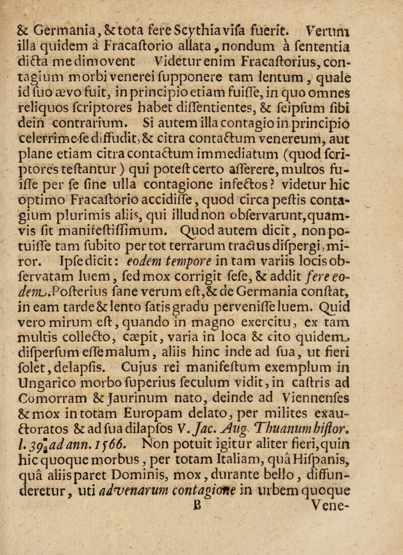 Sc Germania, Sc tota fere Scythia vifa fuerit. Verum illa quidem a Fracaftorio allata,nondum a fententia difta me dimovent Videtur enim Fracaftorius, con¬ tagium morbivenereifupponere tam lentum, quale id fuo aevo fuit, in principio etiam fuifle, in quo omnes reliquos fcriptores habet diflentientes, & feipfum fibi dein contrarium. Si autem illa contagio in principio celerrime fe diffudit, 8t citra contaftum venereum, aut plane etiam citra contaftum immediatum (quod fcri¬ ptores teftantur) qui poteft certo afle re re, multos fu- iffe per fe fine ulla contagione infeftos? videtur hic optimo Fracaftorio accidiffe, quod circapeftis conta¬ gium plurimis aliis, qui illudnon obfervarunt,quam- vis fit manifeftiffimum. Quod autem dicit, nonpo- tuiffe tam fubito per tot terrarum tradusdifpergi, mi¬ ror. Ipfedicit: eodem tempore in tam variis locisob- fervatam luem, fedmox corrigit fefe, & addit fere eo¬ dem^. Pofterius fane verum eft,&de Germania conftat, in eam tarde & lento fatis gradu pervenifleluem. Quid vero mirum eft, quando in magno exercitu, ex tam multis collefto, caepit, varia in loca & cito quidem., difperfum eflemalum, aliis hinc inde ad fua, ut fieri folet,delapfis. Cujus rei manifeftum exemplum in Ungarico morbofuperius feculum vidit,in caftris ad Comorram Scjaurinum nato, deinde ad Viennenfes &mox in totam Europam delato, per milites exau- ftoratos Stadfuadilapfos V.Jac. Aug. Thuanumbiftor. /. fyladann. Jf66. Non potuit igitur aliter fieri,quin hic quoque morbus, per totam Italiam, quaHifpanis, qua aliisparet Dominis, mox,durante bello, diffun¬ deretur , uti advenarum contagione in urbem quoque B V ene-