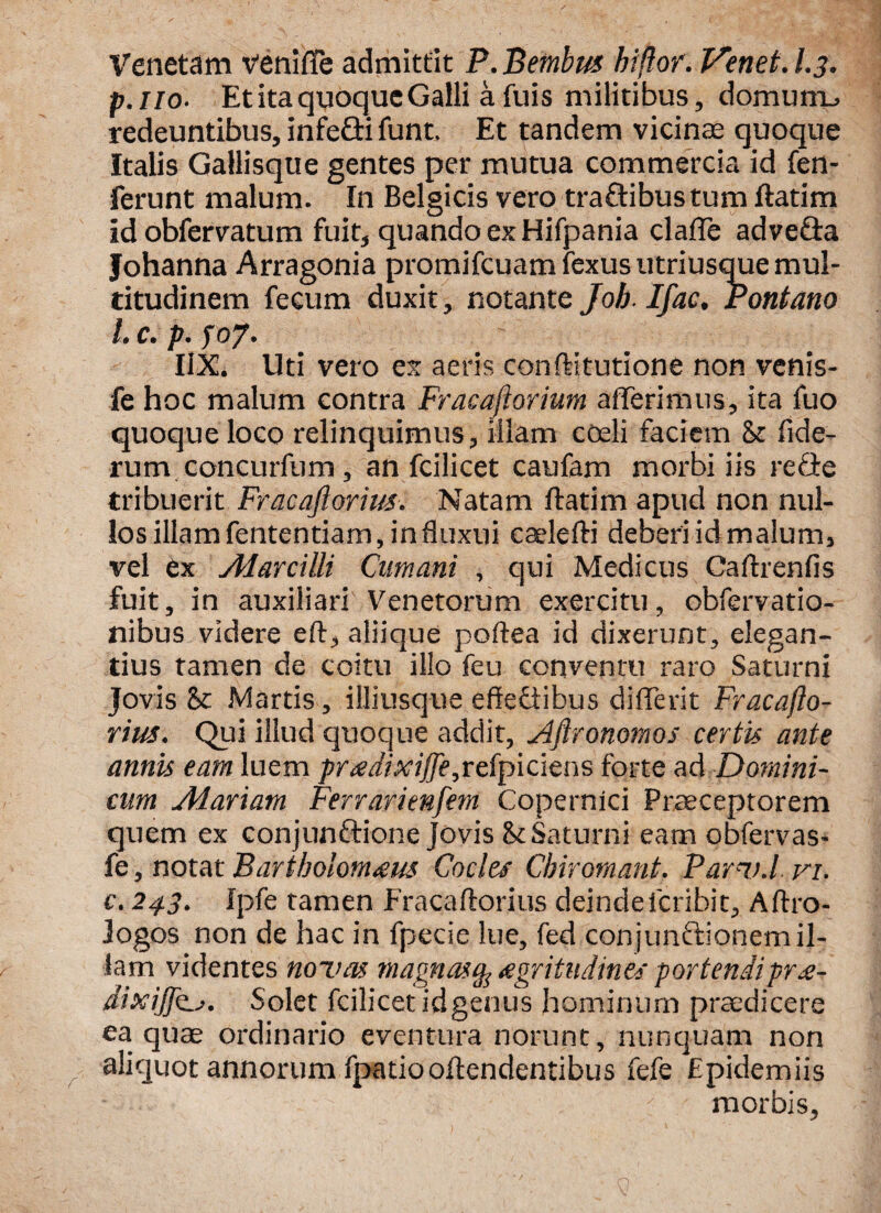 Venetam venilTe admittit P. Betnbus hiftor. Venet. I.3. р. ilo■ Et ita quoque Galli a fuis militibus, domunu redeuntibus, infedtifunt. Et tandem vicinae quoque Italis Gallisque gentes per mutua commercia id fen- ferunt malum. In Belgicis vero traftibus tum ftatim id obfervatum fuit, quando ex Hifpania claffe advedta Johanna Arragonia promifcuamfexusutriusque mul¬ titudinem fecum duxit, notante Job Ifac. Pontano 1 c. p. f 07. I1X. Uti vero ex aeris conftitutione non venis- fe hoc malum contra Fracaftorium afferimus, ita fuo quoque loco relinquimus, illam coeli faciem Sz fide- rum concurfum, an fcilicet caufam morbi iis re fle tribuerit Fracaftorius. Natam ftatim apud non nul¬ los illam fententiam, in fluxui caelefti deberi id malum, vel ex Alarcilli Cumani , qui Medicus Caftrenfis fuit, in auxiliari Venetorum exercitu, obfervatio- nibus videre eft, aliique poftea id dixerunt, elegan¬ tius tamen de coitu illo feu conventu raro Saturni Jovis & Martis, illiusque effediibus differit Fracafto¬ rius. Qui illud quoque addit, Aftronomos certis ante annis eam luem prtedixiffe,refpiciens forte ad Domini¬ cum Alariam Ferrarienfem Copernici Praeceptorem quem ex conjunftione Jovis & Saturni eam obfervas- fe, notat Bartholom<eus Cocles Chirornant. Parv.l vi. с. 24.3. Ipfe tamen Fracaftorius deindelcribit, Aftro- logos non de hac in fpecie lue, fed conjunftionem il¬ lam videntes novas magnas% aegritudines portendi pr£- dixij]k_j. Solet fcilicet idgenus hominum praedicere ea quae ordinario eventura norunt, nunquam non aliquot annorum fpatiooftendentibus fefe Epidemiis - ' morbis,