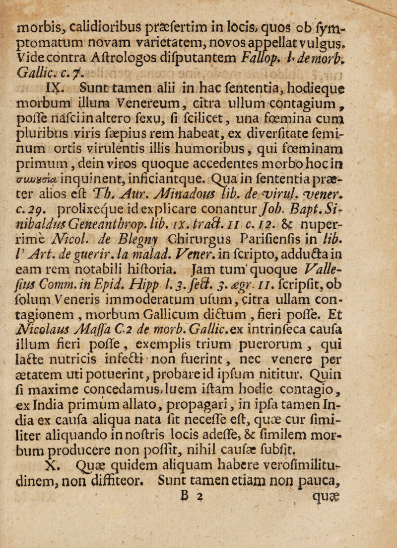 ptomatum novam varietatem, novos appellat vulgus. Vide contra Aftrologos difputantem Fallop. I demorb. Gallic. c. 7. IX. Sunt tamen alii in hac fententia, hodieque morbum ilium Venereum, citra ullum contagium , polle nafciin altero fexu, fi fcilicet, una fcemina cum pluribus viris faspius rem habeat, ex diverfitate femi¬ num ortis virulentis illis humoribus, qui fosminam primum, dein viros quoque accedentes morbo hoc in o-twxcnct inquinent, inficiantque. Qua in fententia prae¬ ter alios e fi: Th. Aur. Afinadous lib. de 'virui. <vener. c. 29. prolixeque id explicare conantur Job. Bapt. Si- nibaldns Geneantbrop. lib. ix. traS. 11 e. 12. St nuper¬ rime Nicol. de Blegny Chirurgus Parifienfis in lib. V Ari. de guerir. Ia malad. Vener. in fcripto, adduGain eam rem notabili hiftoria. Jam tum'quoque Valle- fiits Cotnm. in Epid. Hipp l. 3. feli. 3. <egr. 11. fcripfit, ob folum Veneris immoderatum ufum,citra ullam con¬ tagionem , morbum Gallicum diGum , fieri polle. Et Nicolaus AlaJJa C-2 de morb. Gallic.ex. intrinfeca caufa illum fieri polle, exemplis trium puerorum , qui laGe nutricis infeGi ■ non fuerint, nec venere per aetatem uti potuerint, probare id ipfum nititur. Quin fi maxime concedamusJuem illam hodie contagio, ex India primum allato, propagari, in ipfa tamen In¬ dia ex caufa aliqua nata fit neceflTe ell, quae cur fimi- liter aliquando in nollris locis adelfe, fimilem mor¬ bum producere non poflit, nihil caufae fubfit. X. Qua? quidem aliquam habere verofimilitu- dinem, non diffiteor. Sunt tamen etiam non pauca. «