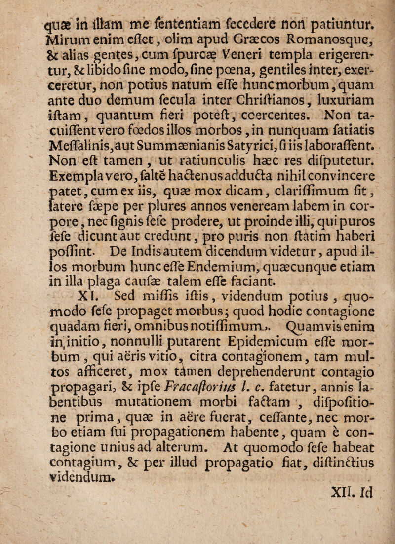 quas iri illam me fententiam fece de re non patiuntur. Mirum enim eflet, olim apud Graecos Romanosque, & alias gentes, cum fpurcae Veneri templa erigerem tur,&t libido fine modo, fine poena, gentiles inter, exer¬ ceretur, non potius natum efle hunc morbum, quam ante duo demum fecula inter Chrillianos, luxuriam iftam, quantum fieri poteft, coercentes. Non ta- cuiflfentvero fcedos illos morbos ,in nunquam fatiatis Meflalinis,aut Summaenianis Sat7rici,fi iis laboraflent. Non eft tamen, ut ratiunculis haec res difputetur. Exemplavero,faltehafl:enusaddu£l:a nihil convincere JDatet, cum ex iis, quae mox dicam, clariffimum fit, atere faepe per plures annos veneream labem in cor¬ pore , nec fignis fefe prodere, ut proinde illi, qui puros fefe dicunt aut credunt, pro puris non ftatim haberi poffint. De Indis autem dicendum videtur, apud il¬ los morbum hunc efle Endemium, quaecunque etiam in illa plaga caufae talem efle faciant. XI. Sed miflls illis, videndum potius , quo¬ modo fefe propaget morbus; quod hodie contagione quadam fieri, omnibus notiffimum_>. Quamvis enim Infinitio, nonnulli putarent Epidemicum efle mor¬ bum , qui aeris vitio, citra contagionem, tam mul¬ tos afficeret, mox t^tr.en deprehenderunt contagio propagari, & ipfe Fracafiorius l. c. fatetur, annis ia- bentibus mutationem morbi faftam , difpofitio- ne prima, quae in aere fuerat, ceflante, nec mor¬ bo etiam fui propagationem habente, quam e con¬ tagione unius ad alterum. At quomodo fefe habeat contagium, per illud propagatio fiat, diftin&ius videndum.