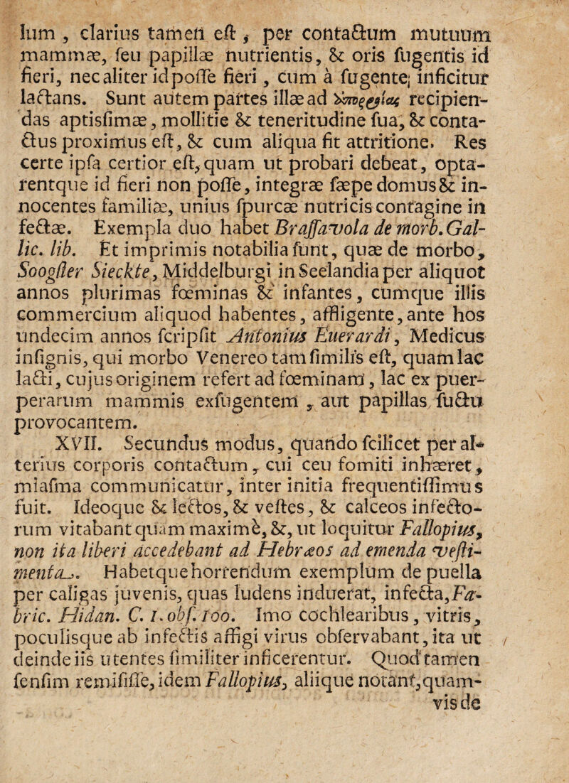 Ium , clarius tamen eft # per contafium mutuum mammae, feu papillae nutrientis, & oris fligentis id fieri, nec aliter idpofte fieri, cum a fugente; inficitur laftans. Sunt autem pairtes illae ad recipien¬ das aptisfimae, mollitie & teneritudine fua, &e conta- £tus proxirrius eft, <k cum aliqua fit attritione. Res certe ipfa certior eft,quam ut probari debeat, opta- rentque id fieri non pofle, integrae fepe domus & in¬ nocentes familia, unius fpurcae natricis confagine in feftae. Exempla duo habet Brajfanola de morb. Gal- lic. lib. Et imprimis notabilia funt, quae de morbo, Soogiler Sieckte, Middelburgi inSeelandiaper aliquot annos plurimas foeminas &' infantes, cumque illis commercium aliquod habentes, affligente,ante hos undecim annos fcripftt Antonius Euerardi, Medicus inftgnis, qui morbo Venereo tamfimilfs eft, quamlac lafti, cujus originem refert ad foeminarti, lac ex puer¬ perarum mammis exfugenterrl , aut papillas fu< provocantem. XVII. Secundus modus, quando fcilicet per ai» terius corporis contafium, cui ceu fomiti inhaeret, miafma communicatur, inter initia frequentiffimus fuit. Ideoque & leftos, & veftes, & calceos infecto¬ rum vitabant quam maximi, &, ut loquitur Fattopius, non ita liberi accedebant ad Hebraos ad emenda hj e (la¬ mentaHabetquehorrendum exemplum de puella per caligas juvenis, quas ludens induerat, infecta,Fz- bric. Hidan. C. i.obf. 100. Imo cochlearibus, vitris, poculisque ab infeftis affigi virus obfervabant,ita ut deinde iis utentes iimiliter inficerentur. Quod tamen fenfim remififle, idem Fallopius, aliique notant,quam¬ vis de