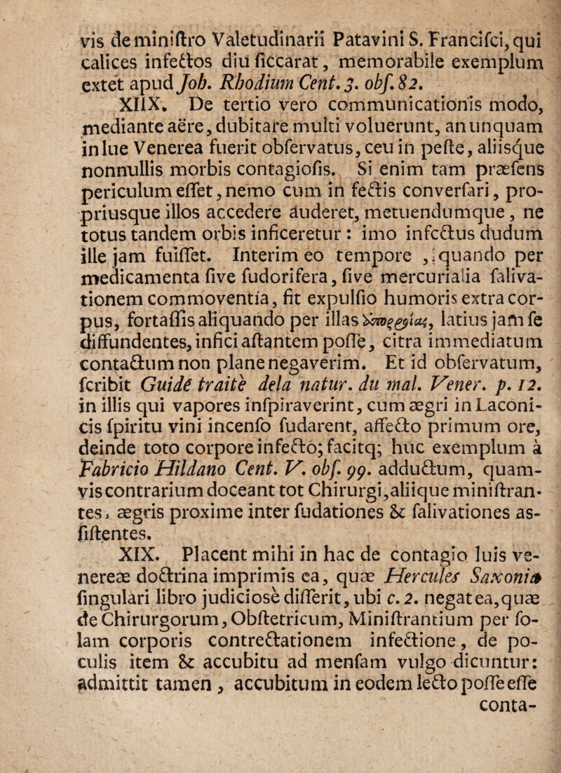 vis deminiftro Valetudinarii Patavinis. Francifci, qui calices infettos diu ficcarat, memorabile exemplum extet apud Job. Rhodium Cent. 3. obf. 82. XI1X. De tertio vero communicationis modo, mediante aere, dubitare multi voluerunt, an unquam in lue Venerea fuerit obfervatus,ceu in pelle, aliisque nonnullis morbis contagiofis. Si enim tam praefens periculum eflet, nemo cum in fedtis converfari, pro- priusque illos accedere eluderet, metuendumque, ne totus tandem orbis inficeretur: imo infeftus dudum ille jam fuiffet. Interim eo tempore , i quando per medicamenta five fudorifera, five mercurialia faliva- tionem commoventia, fit expulfio humoris extra cor¬ pus, fortaffis aliquando per illas latius jam fe diffundentes, infici altantem polle, citra immediatum conta£tum non plane negaverim. Et id obfervatum, feribit Guide traite dela natur, du mal. Vener. p. 12. in illis qui vapores infpiraverint, cum aegri in Laconi¬ cis fpiritu vini incenfo fudarent, affecto primum ore, deinde toto corpore infeflo; facitq; huc exemplum a Fabricio Hildano Cent. V. obf. 99. adduQmm, quam¬ vis contrarium doceant tot Chirurgi,aliique mi ni Aran¬ tes . aegris proxime inter fudationes & falivationes as- fillentes. XIX. Placent mihi in hac de contagio luis ve- nereae doflrina imprimis ea, quae Hercules Saxonit* fingulari libro judiciosedifferit,ubi c.2. negat ea,quae de Chirurgorum, Obftetricum, Miniftrantium per fo- lam corporis contre&ationem infeftione, de po¬ culis item accubitu ad menfam vulgo dicuntur: admittit tamen, accubitum in eodem leftopofleeffe conta-