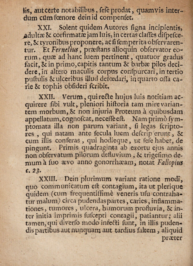lis, aut certe notabilibus, fele prodat, quamvis inter¬ dum cflmfoenore deinid compenfet. XXI. Solent quidem Autores figna incipientis, ^duitae Sc corfirmatae jam luis, in certas claffes difpefce- re, Sc tyronibus proponere, ac fi femperita obfervaren- tur. Et Ferneliui, praedans alioquin obfervator eo¬ rum , qu$ ad hanc luem pertinent, quatuor gradus facit, Sc in primo,capitis tantum Sc barbae pilos deci¬ dere, in altero maculis corpus confpurcari,in tertio puftulis Sculceribus illud de foedari, in quarto offa ca¬ rie Sc tophis obfideri fcribit. XXII. Verum, quirefte hujus luis notitiam ac¬ quirere fibi vult, pleniori hiftoria tam mire varian¬ tem morbum, Sc non injuria Proteum a quibusdam appellatum, cognofcat, neceffeeft. Nam primo fym- ptomata illa non parum variant, fi legas fcripto- res , qui natam ante fecula luem defcrip'erunt, Sc cum illis conferas , qui hodieque, ut fefe habet, de pingunt. Primis quadraginta ab exortu ejus annis non obfervatum pilorum defluvium, Sc trigefimo de¬ mum a fuo aevo anno gonorrhaeam, notat Fallopim €. 23. XXIII. Dein plurimum variant ratione modi, quo communicatum eft contagium, ita ut plerique quidem (cum frequentiffime veneris ufu contraha¬ tur malum) circa pudendas partes, caries, inflamma¬ tiones, tumores, ulcera, humorum profluvia, Sc in¬ ter initia imprimis fufcepti contagii, patiantur,* alii tamen, qui diverfo modo infefti funt, in illis puden¬ dis partibus aut nunquam aut tardius faltem, aliquid praeter