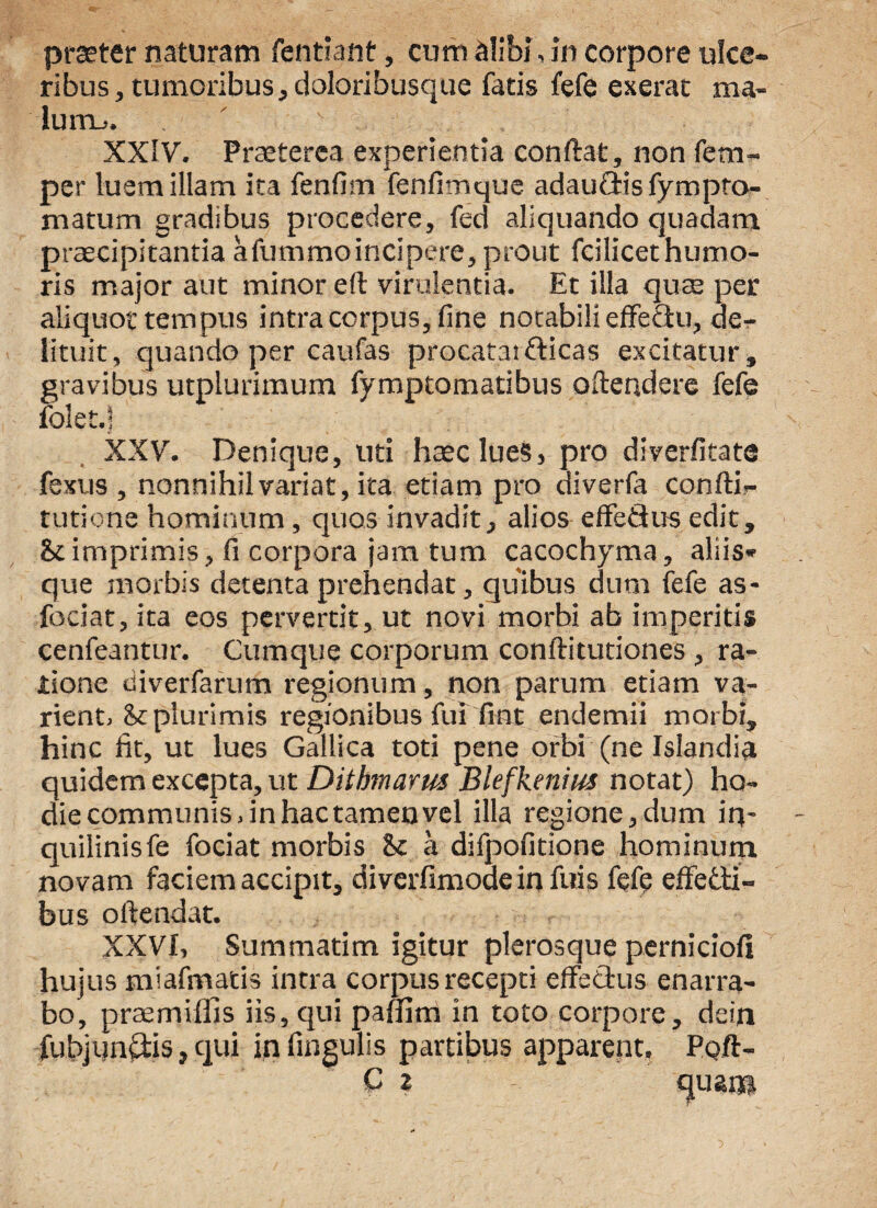 praeter naturam fentiant, cum alibi,in corpore ulce¬ ribus , tumoribus, doloribusque fatis fefe exerat ma- lum^. XXIV. Praeterea experientia conflat, non fem- per luem illam ita fenfim fenfimque adaufris fympro- matum gradibus procedere, fed aliquando quadam praecipitantia afummoincipere, prout fcilicethumo- ris major aut minor eft virulentia. Et illa quae per aliquot tempus intra corpus, fine notabili effectu, de¬ lituit, quando per caufas procatai fricas excitatur, gravibus utplurimum fymptomatibus oftendere fefe folet.j XXV. Denique, uti haec lues, pro diverfitate fexus , nonnihil variat, ita etiam pro diverfa confli- turione hominum, quos invadit, alios effefrus edit, & imprimis, fi corpora jam tum cacochyma, aliis* que morbis detenta prehendat, quibus dum fefe as- fociat, ita eos pervertit, ut novi morbi ab imperitis cenfeantur. Cumque corporum conflitutiones , ra¬ tione diverfarum regionum, non parum etiam va¬ rient. St plurimis regionibus fui fmt endemii morbi, hinc fit, ut lues Gallica toti pene orbi (ne Islandia quidem excepta, ut Ditbrnarm Blefkenius notat) ho¬ die communis, in hac tameu vel illa regione,dum in¬ quilinis fe fociat morbis St a difpofitione hominum novam faciem accipit, diverfimoae in fuis fefe effefri- bus offendat. XXVI. Summatim igitur plerosque perniciofi hujus miafmatis intra corpus recepti effefrus enarra¬ bo, praemiffis iis, qui paffim in toto corpore, dein fubjunfris, qui in fingulis partibus apparent. Pofl-