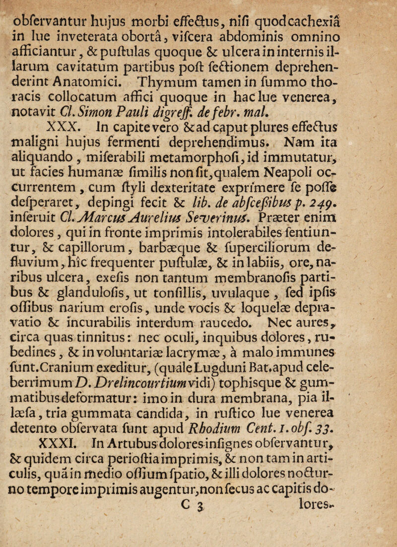 obfervantur hujus morbi effedus, nifi quod cachexia in lue inveterata oborta, vifcera abdominis omnino afficiantur, & pullulas quoque & ulcera in internis il¬ larum cavitatum partibus poft fedionem deprehen¬ derint Anatomici. Thymum tamen in fummo tho¬ racis collocatum affici quoque in haclue venerea, notavit Cl. Simon Pauli digrejf. defebr. tnal. XXX. In capite vero St ad caput plures effedus maligni hujus fermenti deprehendimus. Nam ita aliquando , miferabili metamorphofi,id immutatur, ut facies humanae limilis non fit,qualem Neapoli oc¬ currentem , cum Ityli dexteritate exprimere fe polle defperaret, depingi fecit St lib. de abfcefibus p. 249. inferuit Cl. Marem Aurelius Seuerinus. Praeter enim dolores, qui in fronte imprimis intolerabiles fentiun- tur, St capillorum, barbaeque St fuperciliorum de¬ fluvium, hic frequenter pullulae. St in labiis, ore, na¬ ribus ulcera, exefis non tantum membranofis parti¬ bus St glandulofis, ut tonfillis, uvulaque , fed ipfis offibus narium erofis, unde vocis St loquelae depra¬ vatio St incurabilis interdum raucedo. Nec aures, circa quas tinnitus: nec oculi, inquibus dolores, ru¬ bedines, St involuntariae lacrymae, a maloimmunes funt.Cranium exeditur, (quale Lugduni Bat.apud cele¬ berrimum D.Drelincourtiumvidi) tophisque St gum¬ matibus deformatur: imo in dura membrana, pia il- laefa,tria gummata candida, in ruftico lue venerea detento obfervata funt apud Rhodium Cent.l.obf. 33. XXXI. In Artubus dolores infignes obfervantur. St quidem circa perioftia imprimis. St non tam in arti¬ culis, quainmedio ofliumfpatio, St illi dolores nodur- no tempore imprimis augentur,non fecus ac capitis do- C 3 lores-