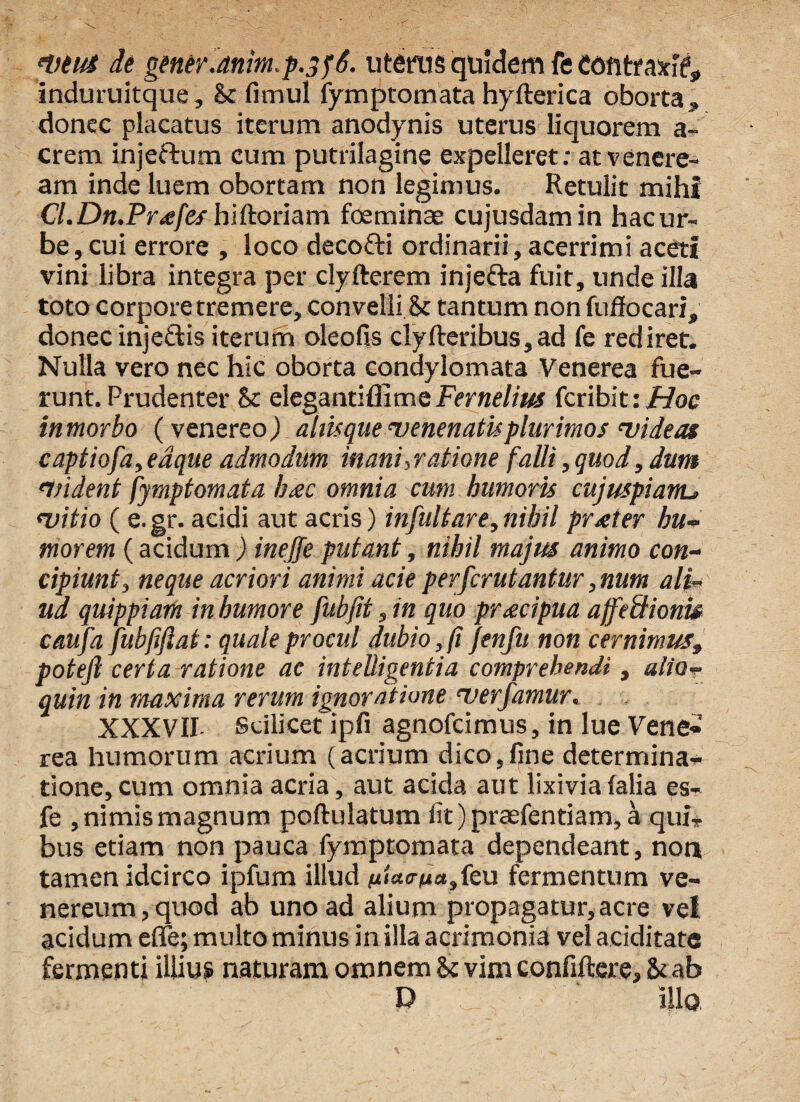 nmti de gener.anim,p.yf6. uterus quidem fe contraxi?, induruitque, & fimul fymptomata hyfterica oborta » donec placatus iterum anodynis uterus liquorem a- crem injeftum cum putrilagine expelleret; atvenere- am inde luem obortam non legimus. Retulit mihi Cl.Dn.Pr<efcshiftoriam fceminae cujusdamin hacur- be,cui errore , loco decofti ordinarii, acerrimi aceti vini libra integra per clyfterem injefta fuit, unde illa toto corpore tremere, convelli, & tantum non fuffocari, donecinjeftis iterum oleofis clyfteribus,ad fe rediret. Nulla vero nec hic oborta condylomata Venerea fue¬ runt. Prudenter St elegantifllme Fernelius fcribit: Hoc in morbo ( venereo ) altisque 'venenatisplurimos videas captiofa,eaque admodum inani,ratione falli, quod, dum nudent fymptomata luec omnia cum humoris cujuspiant> witio ( e.gr. acidi aut acris) infuit are,nihil praeter hu-> morem (acidum ) inejfe putant, nihil majus animo con¬ cipiunt, neque acriori animi acie perfcrutantur, num ali¬ ud quippiaiH in humore fubjit, in quo pr&cipua affefiionw caufa fubjiflat: quale procul dubio,fi Jenfu non cernimus9 poteft certa ratione ac intelligentia comprehendi, alio- quin in maxima rerum ignoratione 'verfamur. XXXVII Scilicet ipfi agnofcimus, in lue Vene- rea humorum acrium (acrium dico,fine determina¬ tione, cum omnia acria, aut acida aut lixivia lalia es- fe , nimis magnum poftulatum iit) praefentiam, a qui* bus etiam non pauca fymptomata dependeant, non tamen idcirco ipfum illud (u<W/ua,feu fermentum ve- nereum, quod ab uno ad alium propagatur, acre vel acidum efle; multo minus in illa acrimonia vel aeiditate fermenti illius naturam omnem St vim confiftere, & ab D illo