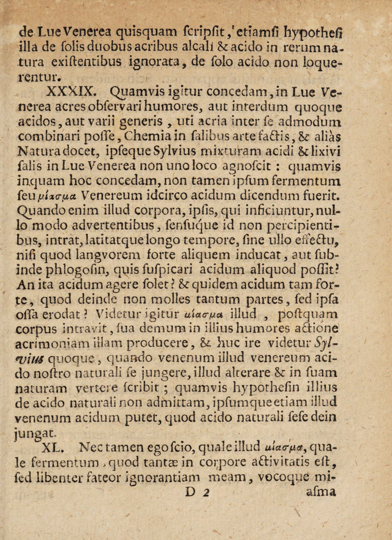 de Lue Venerea quisquam fcripfit/eriamfi hypothefi illa de folis duobus acribus alcall & acido in rerum na¬ tura exiftentibus ignorata, de fclo acido non loque¬ rentur. XXXIX. Quamvis igitur concedam, in Lue Ve¬ nerea acres obfervari humores, aut interdum quoque acidos, aut varii generis , uti acria inter fe admodum combinari polle, Chemia in Talibus arte faftis, alias Natura docet, ipfeque Sylvius mixturam acidi & lixivi falis in Lue Venerea non uno loco agnofcit : quamvis inquam hoc concedam, non tamen ipfum fermentum feu jjixfrua Venereum idcirco acidum dicendum fuerit. Quando enim illud corpora, ipfis, qui inficiuntur, nul¬ lo modo advertentibus, fenfuque id non percipienti¬ bus, intrat,latitatquelongo tempore, fine ullo eltectu, nili quod langvorem forte aliquem inducat, autfub- inde phlogofin, quis fufpicari acidum aliquod poffit? An ita acidum agere folet ? & quidem acidum tam for¬ te, quod deinde non molles tantum partes , fed ipfa offa erodat ? Videtur igitur uiac-^a illud , poftquam corpus intravit, fua demum in illius humores actione acrimoniam itiam producere, & huc ire videtur Sjl- •vius quoque, quando venenum illud venereum aci¬ do noftro naturali fe jungere, illud alterare & in fuam naturam vertere fcribit; quamvis hypothefin illius de acido naturali non admittam, ipfumqueetiam illud venenum acidum putet, quod acido naturali fefedein jungat. • XL. Nec tamen egofcio, quale illud ulaa-^ee, qua¬ le fermentum .quod tantas in corpore affivitatis ert, fed libenter fateor ignorantiam meam, vocoqye mi-