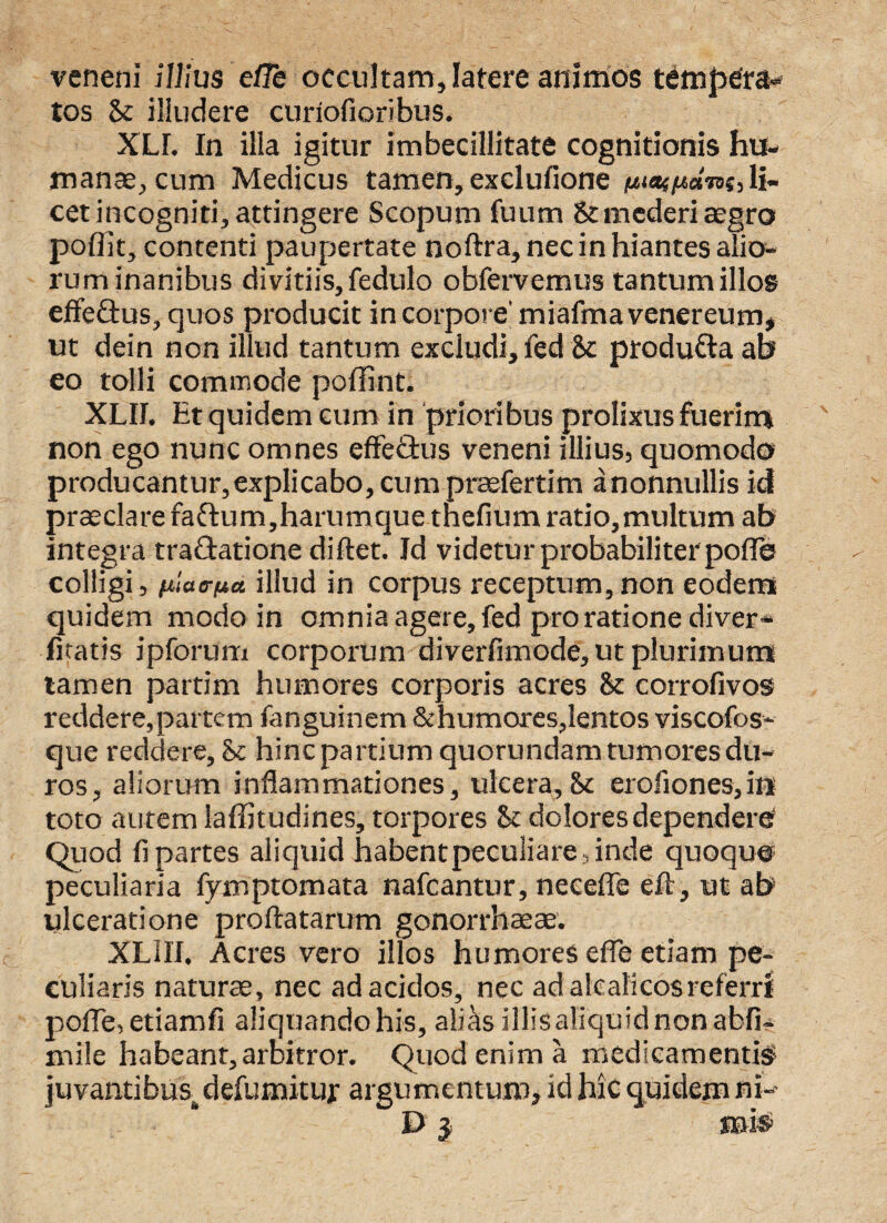 veneni illius efib occultam, latere animos tempera¬ tos Sc illudere curiofioribus, XLL In illa igitur imbecillitate cognitionis hu¬ manae, cum Medicus tamen, exclufione li¬ cet incogniti, attingere Scopum fuum & mederi aegro poffit, contenti paupertate noftra, nec in hiantes alio¬ rum inanibus divitiis, fedulo obfervemus tantum illos effeftus, quos producit in corpore' miafrna venereum, ut dein non illud tantum excludi, fed Sc produ&a ab eo tolli commode poflint. XLII. Ht quidem cum in prioribus prolixus fuerim non ego nunc omnes effeftus veneni illius, quomodo producantur,explicabo, cum praefertim anonnullis id praeclare faftum,harumque tnefium ratio,multum ab integra tra&atione diftet. Id videtur probabiliter pofle colligi, nlatrua illud in corpus receptum, non eodem quidem modo in omnia agere, fed pro ratione diver- litatis ipforum corporum diverfimode, ut plurimum tamen partim humores corporis acres & corrofivos reddere, partem fanguinem & humores,lentos viscofos- que reddere, 8c hincpartium quorundam tumores du¬ ros, aliorum inflammationes, ulcera,&c erofiones,in toto autem laffitudines, torpores &: dolores dependere Quod fi partes aliquid habent peculiare, inde quoquo peculiaria fymptomata nafcantur, necefle eft, ut ab ulceratione proflatarum gonorrhaeae. XLIII. Acres vero illos humores efle etiam pe¬ culiaris naturae, nec ad acidos, nec ad alcalicosreferri pofle, etiamfi aliquando his, alias illis aliquid non abfi- mile habeant, arbitror. Quod enim a medicamentis juvantibus,defumitur argumentum, id hic quidem ni- E> j mis