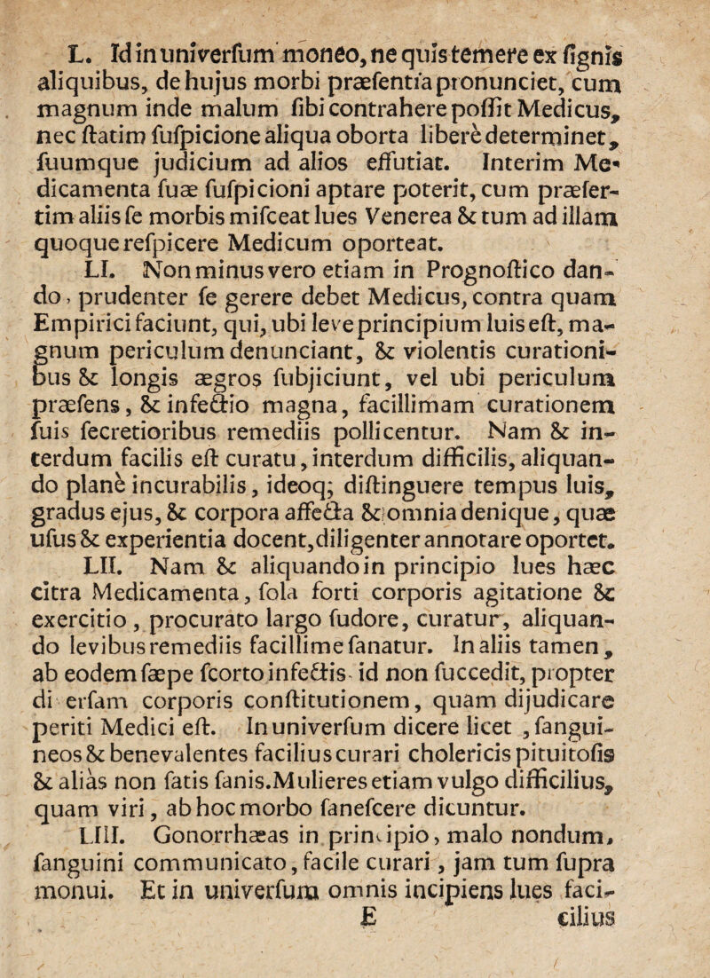 L. Id in uni ver fu m moneo, ne quis temere ex fignis aliquibus, de hujus morbi praefentfaptonunciet, cum magnum inde malum fibi contrahere poffit Medicus, nec ftatim fufpicione aliqua oborta libere determinet, fuumque judicium ad alios effutiat. Interim Me* dicamenta fuae fufpicioni aptare poterit, cum praefer- tim aliis fe morbis mifceat lues Venerea St tum ad illam quoque refpicere Medicum oporteat. LI. Non minus vero etiam in Prognoftico dan¬ do. prudenter fe gerere debet Medicus, contra quam Empirici faciunt, qui, ubi lev e principium luiseft, ma¬ gnum periculum denuntiant, St violentis curationi¬ bus & longis aegros fubjiciunt, vel ubi periculum praefens, St infedlio magna, facillimam curationem fuis fecretioribus remediis pollicentur. Nam St in¬ terdum facilis eft curatu, interdum difficilis, aliquan¬ do planbincurabilis, ideoq; diftinguere tempus luis, gradus ejus. St corpora affe&a St omnia denique, quae ufus St experientia docent,diligenter annotare oportet. LII. Nam St aliquandoin principio lues haec citra Medicamenta, fola forti corporis agitatione Sc exercitio, procurato largo fudore, curatur, aliquan¬ do levibus remediis facillime fanatur. In aliis tamen , ab eodemfaepe fcorto infediis- id non fuccedit, propter di erfam corporis conftitutionem, quam dijudicare periti Medici eft. Inuniverfum dicere licet , fangui- neosStbenevalentes facilius curari cholericis pituitofis St alias non fatis fanis.Mulieres etiam vulgo difficilius, quam viri, ab hoc morbo fanefcere dicuntur. LIII. Gonorrhaeas in printipio, malo nondum, fanguini communicato,facile curari, jam tum fupra monui. Et in univerfum omnis incipiens lues faci- £ cilius /