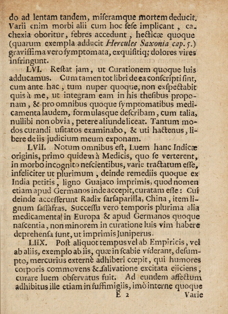 do ad lentam tandem, mlferamque mortem deducit. Varii enim morbi alii cum hoc fefe implicant , ca. chexia oboritur, febres accedunt, hefticae quoque (quarum exempla adducit Hercules Saxonia cap.f.) graviffima vero fymptomata, exquifitiq; dolores vires infringunt. LVI. Reflat jam, ut Curationem quoque luis adducamus. Cum tamen tot libri de ea confcripti fint, cum ante hac , tum nuper quoque, non exfpe&abit quis a me, ut integram eam in his thefibus propo¬ nam , & pro omnibus quoque fymptomatibus medi¬ camenta laudem, formulasque defcribam, cum talia, nullibi non obvia, petere aliundeliceat. Tantum mo¬ dos curandi ufitatos examinabo, 8c uti haftenus,li¬ bere de iis judicium meum exponam. LVlI. Notum omnibus eft. Luem hanc Indicte originis, primo quidem k Medicis, quo fe verterent, in morbo incognito nefcientibus, varie traQatum effe, infeliciter ut plurimum , deinde remediis quoque ex India petitis, ligno Guajaco imprimis, quod nomen etiamapud Germanosindeaccepit,curatameffe: Cui deinde acceflerunt Radix farfaparilla, China, item li¬ gnum faflafras. Succeffu vero temporis plurima alia medicamenta! in Europa 8c apud Germanos quoque nafcentia, non minorem in curatione luis vim habere deprehenfa lunt, ut imprimis juniperus. LHX. Poft aliquot tempus vel ab Empiricis, vel ab aliis, exemplo ab iis, quaeinfcabie viderant, defum- pto,mercurius externb adhiberi coepit, qui humores corporis commovens Scialivatione excitata ejiciens, curare luem obfervatus fuit. Ad eundem ajfifeQnm. adhibitus ille etiam in fuffimigiis, imo interne quoque E 2 Varie