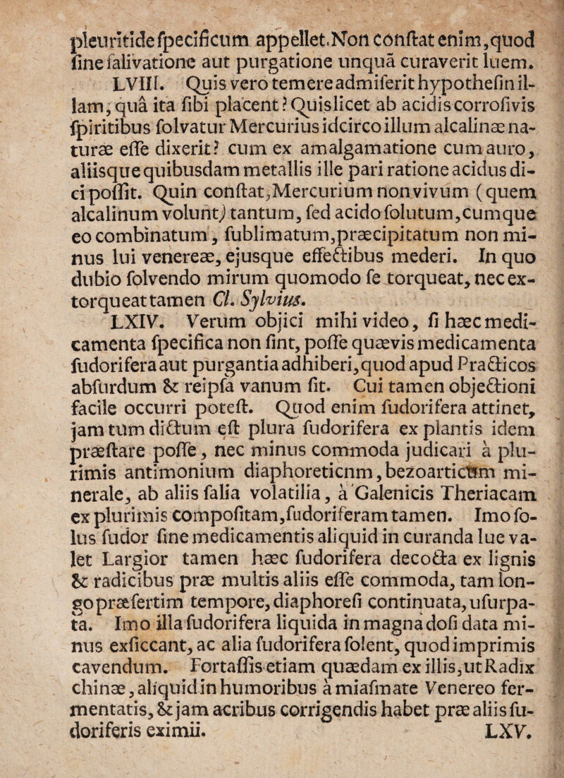 pleuritidefpecificum appellet.Non condat enim,quod finefalivatione aut purgatione unqua curaverit luem. LVII1. Quis vero temereadmiferithypothefin il¬ lam, qua ita fibi placent iQuislicet ab acidis corrofivis fpiritibus folvatur Mercurius idcirco illum alcalinae na¬ turae efle dixerit? cum ex amalgamatione cum auro, aliisque quibusdam metallis ille pari ratione acidus di¬ ci ponit. Quin condat,Mercuriumnonvivum (quem alcalinum voluntj tantum, fed acido folutum,cumque eo combinatum, fublimatum,praecipitatum non mi¬ nus lui venereae, ejusque effeftibus mederi. In quo dubio fqlvendo mirum quomodo fe torqueat, nec ex¬ torqueat tamen Cl. Sjlvius. LXIV. Verum objici mihi video, fi haec medi¬ camenta fpecifica non fint, pofle quaevis medicamenta fudoriferaaut purgantia adhiberi,quod apud Pradicos abfurdum St reipfa vanum fit. Cui tamen objectioni facile occurri poteft. Quod enim fudorifera attinet, jam tum ditium eft plura fudorifera expiantis idem praedare pofle, nec minus commoda judicari a plu¬ rimis antimonium diaphoreticnm,bezoarticBm mi¬ nerale, ab aliisfalia volatilia, a Galenicis Theriacam ex plurimis compofitam,fudoriferam tamen. Imo fo- lus fudor fine medicamentis aliquid in curanda lue va¬ let Largior tamen haec fudorifera decoda ex lignis St radicibus prae multis aliis efle commoda, tam lon¬ go pratfertim tempore, diaphorefi continuata, ufurpa- ta. Imo illa fudorifera liquida in magna dofi data mi¬ nus exficcant,ac alia fudorifera folent, quod imprimis cavendum. Fortaffis etiam quaedam ex illis,utRadix chinae, aliquid in humoribus amiafmate Venereo fer¬ mentatis. St jam acribus corrigendis habet prae aliis fu- doriferis eximii. LXV.