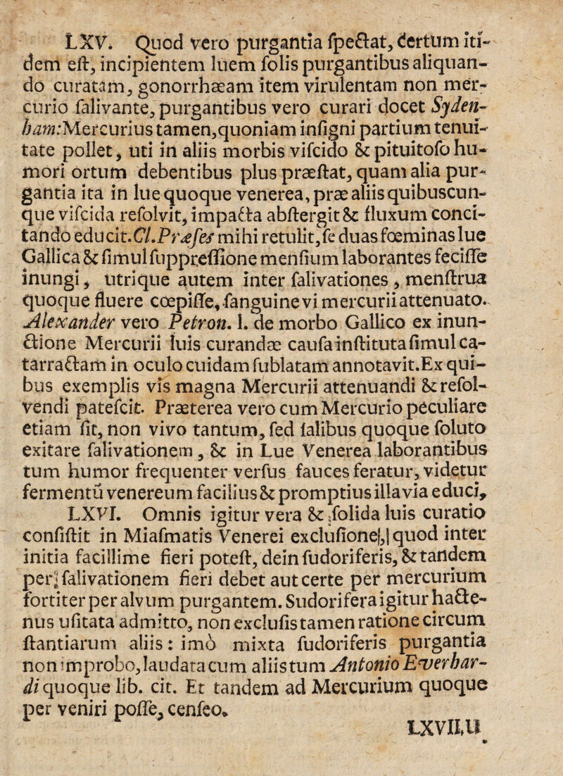 LXV. Quod vero purgantia fpeftat, (fertum iti¬ dem efi, incipientem luem folis purgantibus aliquan¬ do curatam, gonorrhaeam item virulentam non mer¬ curio falivante, purgantibus vero curari docet Syden- /wm:Mercurius tamen,quoniam infigni partium tenui¬ tate pollet, uti in aliis morbis vifcido Sc pitui tofo hu¬ mori ortum debentibus plus praedat, quam alia pur¬ gantia ita in lue quoque venerea, prae aliis quibuscun¬ que vifcida refolvit, impadta abdergitSc fluxum conci¬ tando educit.CV.Pne/e/mihi retulit, fe duas foeminas lue Gallica 8c fimulfuppceffione men fi um laborantes fecifle inungi, utrique autem inter falivationes, mendrua quoque fluere coepide,fanguinevi mercurii attenuato.. Alexander vero Petron. 1. de morbo Gallico ex inun¬ ctione Mercurii luis curandae caufa inftitutafimulca¬ tarractam in oculo cuidam fublatam annotavit.Ex qui¬ bus exemplis vis magna Mercurii attenuandi Serefol- vendi patefcit- Praeterea vero cum Mercurio peculiare etiam fit, non vivo tantum, fed falibus quoque foluto exitare falivationem, Sc in Lue Venerea laborantibus tum humor frequenter verfus fauces feratur, videtur fermentu venereum faciliusSt promptius illa via educi, LXVI. Omnis igitur vera 8c dolida luis curatio confidit in Miafmatis Venerei exclufionef,| quod inter initia facillime fieri poted, dein fudoriferis, 8t tandem per i falivationem fieri debet aut certe per mercurium fortiter per alvum purgantem. Sudorifera igitur haCte- nus ufitata admitto, non exclufis tamen ratione circum dandarum aliis: imo mixta fudoriferis purgantia non improbo, laudata cum aliistum Antonio E<ver bar¬ di quoque lib. cit. Et tandem ad Mercurium quoque per veniri polle, cenfeo. LXVRU