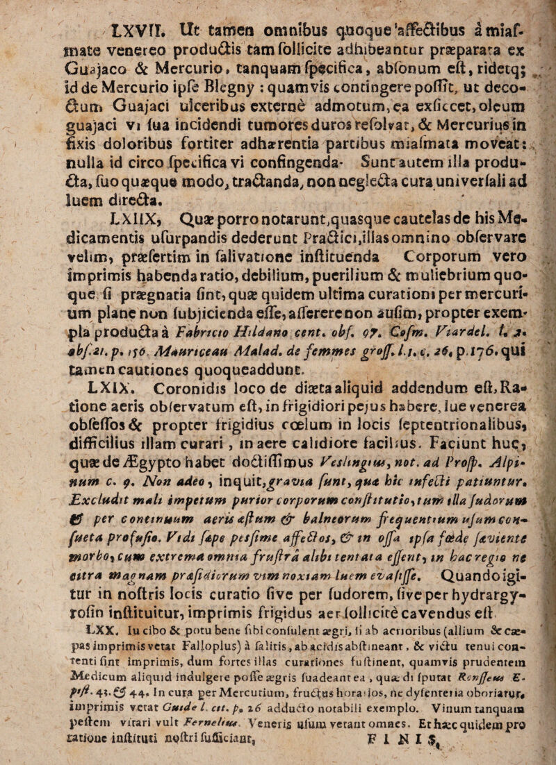 LXVfl. Ut tamen omnibus quoque'afFe&tbus amiaf- inate venereo produ&is tam foliicite adhibeantur prseparata ex Guajaco & Mercurio» tanquamfpecifica, abfonum eft,ridetq; id de Mercurio ipfe Blegny : quamvis contingere pofITc, ut deco¬ rum Guajaci ulceribus externe admotum, ea exficcet, oleum guajaci vi fua incidendi tumores duros refolyat>&Mercurius in fixis doloribus fortiter adhaerenda partibus miafmata moveat: nulla id circo fpccifica vi confingenda- Sunt autem illa produ¬ cta, fuo quaeque modo, tradanda, non negleda cura univerfali ad luem direda. LXliX, Quae porro notarunt.quasque cautelas de his Me¬ dicamentis ufurpandis dederunt Pradicijllasomnino obfervare velim, praefertim in telivationc inftituenda Corporum vero imprimis habenda ratio, debilium, puerilium & muliebrium quo¬ que fi praegnatia fint, quae quidem ultima curationi per mercuri¬ um plane non (ubjiciendaefle,aflcrerenon aufim, propter exem* pia producta a Fabricio Htldano cent* obf, oy, C&frm. EiardeL L j* abfru. p, >so, Maurtceau Malad. de femmes grojf* l u c. p.I j6, qui tamen cautiones quoqueaddunt. LXiX* Coronidis loco de dinecaaliquid addendum efFRa- done aeris obfervatum eft, in frigidiori pejus habere, lue venerea obfefiosCc propter frigidius coelum in locis feptentrionaiibus, difficilius illam curari, maere calidiore facibus. Faciunt huc, ' qu^e de iEgypto habet dodtiffimus Feslmgim, not. ad Pro/p* Alpi* num c. Non adeo, inquit,gravia (antiqua hic tnfelii patiuntur. Excludit malt impetum purior corporum conjhtutio^tum tlla/udorum fjf per continuum aerisaftum & balneorum frequentium ujumccts- fueta profufio, Vtdi [ape pes fime affeftoSy & tn ojfa tpfa foede javiente tnorbo^cum extrema omtua fruftrd ahbt tentat a e/fent, tn hac regio nc Citra magnam prafidiorum mm noxiam luem eiaft/fe, Quandoigi- tur in noftris locis curatio five per fudorem, fiveper hydrargy- rofin inftituitur, imprimis frigidus aer (oiiicire cavendus efi LXX, lu cibo & potu bene fibiconlulent aegri, ii ab acrioribus (allium &r cae¬ pas imprimis vetat Falj[oplus)ii falitis , ab acidis abftineanr , & vi&u tenui con¬ tenti fint imprimis, duin fortes illas curationes fuftinent, quamvis prudentem Medicum aliquid indulgere pofie aegris fuadeantea , qusedt fputat Rcv/Jetus E- 44* In cura per Mercurium, frudfus horados, ne dyfenreria oboriaryr# imprimis vetat Gutde l, ctt. pp 26 addudto notabili exemplo. Vinum unquam peifem virari vult Ferneliu* Veneris ufurn vetant omnes. Et fisce quidem pro ratione inftituti noftrifu&iciant, H W I